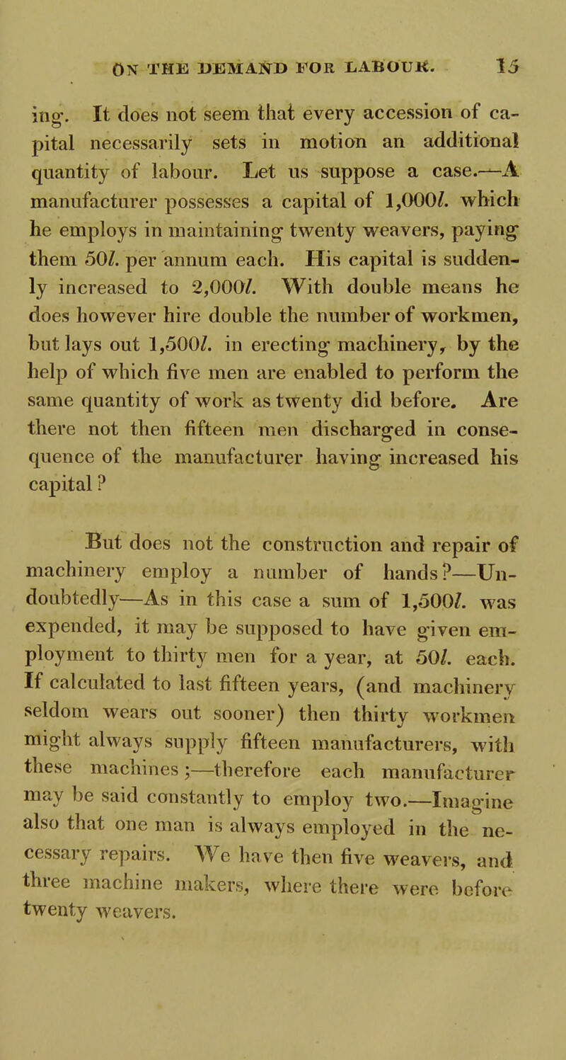 iug\ It does not seem that every accession of ca- pital necessarily sets in motion an additional quantity of labour. Let us suppose a case.—A manufacturer possesses a capital of 1,000/. which he employs in maintaining- twenty weavers, paying them 50/. per annum each. His capital is sudden- ly increased to 2,000/. With double means he does however hire double the number of workmen, but lays out 1,500/. in erecting machinery, by the help of which five men are enabled to perform the same quantity of work as twenty did before. Are there not then fifteen men discharged in conse- quence of the manufacturer having increased his capital ? But does not the construction and repair of machinery employ a number of hands?—Un- doubtedly—As in this case a sum of 1,500/. w?as expended, it may be supposed to have given em- ployment to thirty men for a year, at 50/. each. If calculated to last fifteen years, (and machinery seldom wears out sooner) then thirty workmen might always supply fifteen manufacturers, with these machines ;—therefore each manufacturer may be said constantly to employ two.—Imagine also that one man is always employed in the ne- cessary repairs. We have then five weavers, and three machine makers, where there were before twenty weavers.