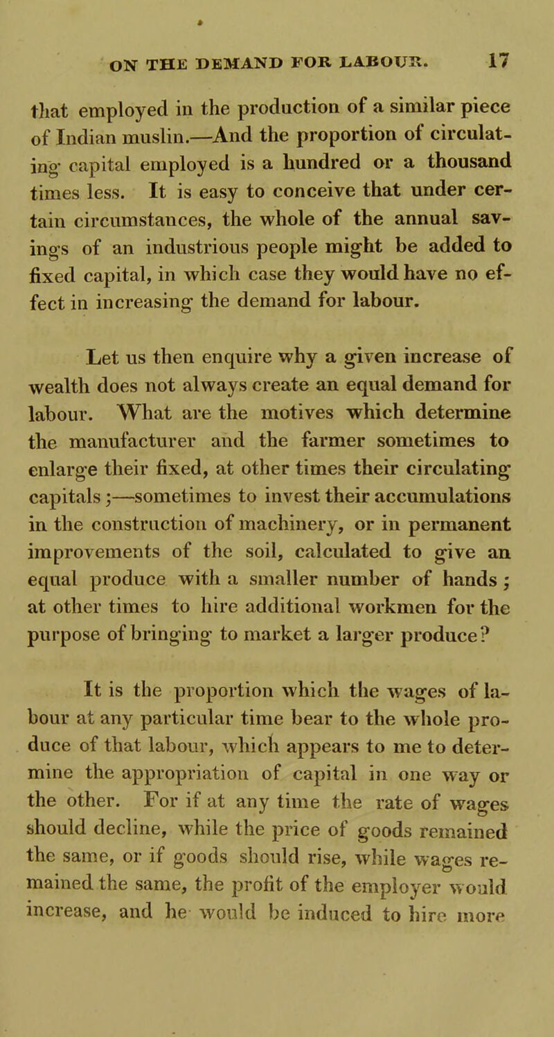that employed in the production of a similar piece of Indian muslin.—And the proportion of circulat- ing’ capital employed is a hundred or a thousand times less. It is easy to conceive that under cer- tain circumstances, the whole of the annual sav- ings of an industrious people might be added to fixed capital, in which case they would have no ef- fect in increasing the demand for labour. Let us then enquire why a given increase of wealth does not always create an equal demand for labour. What are the motives which determine the manufacturer and the farmer sometimes to enlarge their fixed, at other times their circulating capitals ;—sometimes to invest their accumulations in the construction of machinery, or in permanent improvements of the soil, calculated to give an equal produce with a smaller number of hands ; at other times to hire additional workmen for the purpose of bringing to market a larger produce? It is the proportion which the wages of la- bour at any particular time bear to the whole pro- duce of that labour, which appears to me to deter- mine the appropriation of capital in one way or the other. For if at any time the rate of wages should decline, whale the price of goods remained the same, or if goods should rise, while wages re- mained the same, the profit of the employer would increase, and he would be induced to hire more