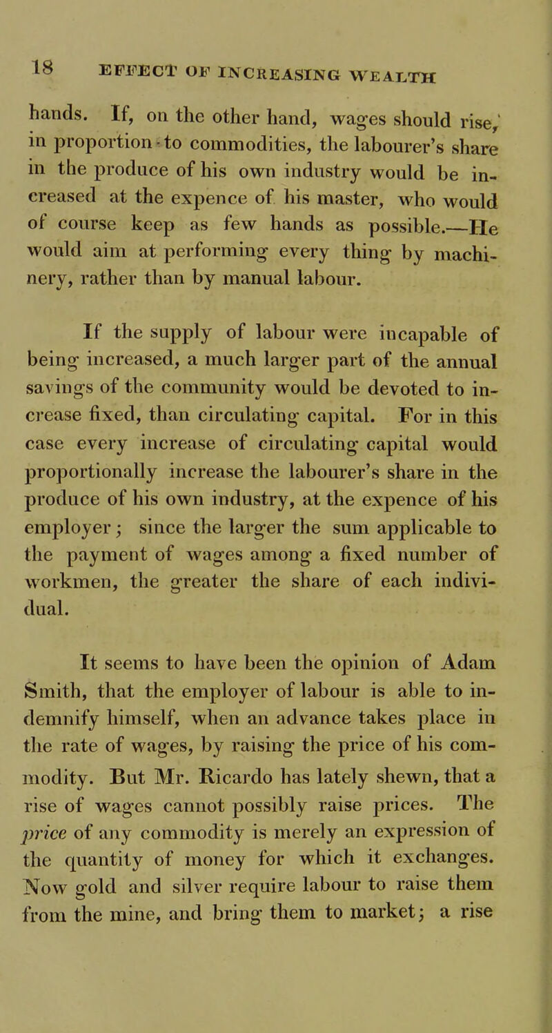 hands. If, on the other hand, wages should rise, in proportion-to commodities, the labourer’s share in the produce of his own industry would be in- creased at the expence of his master, who would of course keep as few hands as possible. He would aim at performing- every thing by machi- nery, rather than by manual labour. If the supply of labour were incapable of being increased, a much larger part of the annual savings of the community would be devoted to in- crease fixed, than circulating capital. For in this case every increase of circulating capital would proportionally increase the labourer’s share in the produce of his own industry, at the expence of his employer; since the larger the sum applicable to the payment of wages among a fixed number of workmen, the greater the share of each indivi- dual. It seems to have been the opinion of Adam Smith, that the employer of labour is able to in- demnify himself, when an advance takes place in the rate of wages, by raising the price of his com- modity. But Mr. Ricardo has lately shewn, that a rise of wages cannot possibly raise prices. The price of any commodity is merely an expression of the quantity of money for which it exchanges. Now gold and silver require labour to raise them from the mine, and bring them to market; a rise