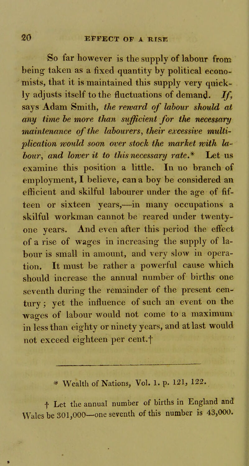 So far however is the supply of labour from being1 taken as a fixed quantity by political econo- mists, that it is maintained this supply very quick- ly adjusts itself to the fluctuations of demand. If says Adam Smith, the reward of labour should at any time be more than sufficient for the necessary maintenance of the labourers, their excessive multi- plication would soon over stock the market with la- bour, and lower it to this necessary rate.* Let us examine this position a little. In no branch of employment, I believe, can a boy be considered an efficient and skilful labourer under the age of fif- teen or sixteen years,—in many occupations a skilful workman cannot be reared under twenty- one years. And even after this period the effect of a rise of wages in increasing the supply of la- bour is small in amount, and very slow in opera- tion. It must be rather a powerful cause which should increase the annual number of births one seventh during the remainder of the present cen- tury ; yet the influence of such an event on the wages of labour would not come to a maximum in less than eighty or ninety years, and at last would not exceed eighteen per cent.f * Wealth of Nations, Vol. 1. p. 121, 122. f Let the annual number of births in England and Wales be 301,000—one seventh of this number is 43,000.