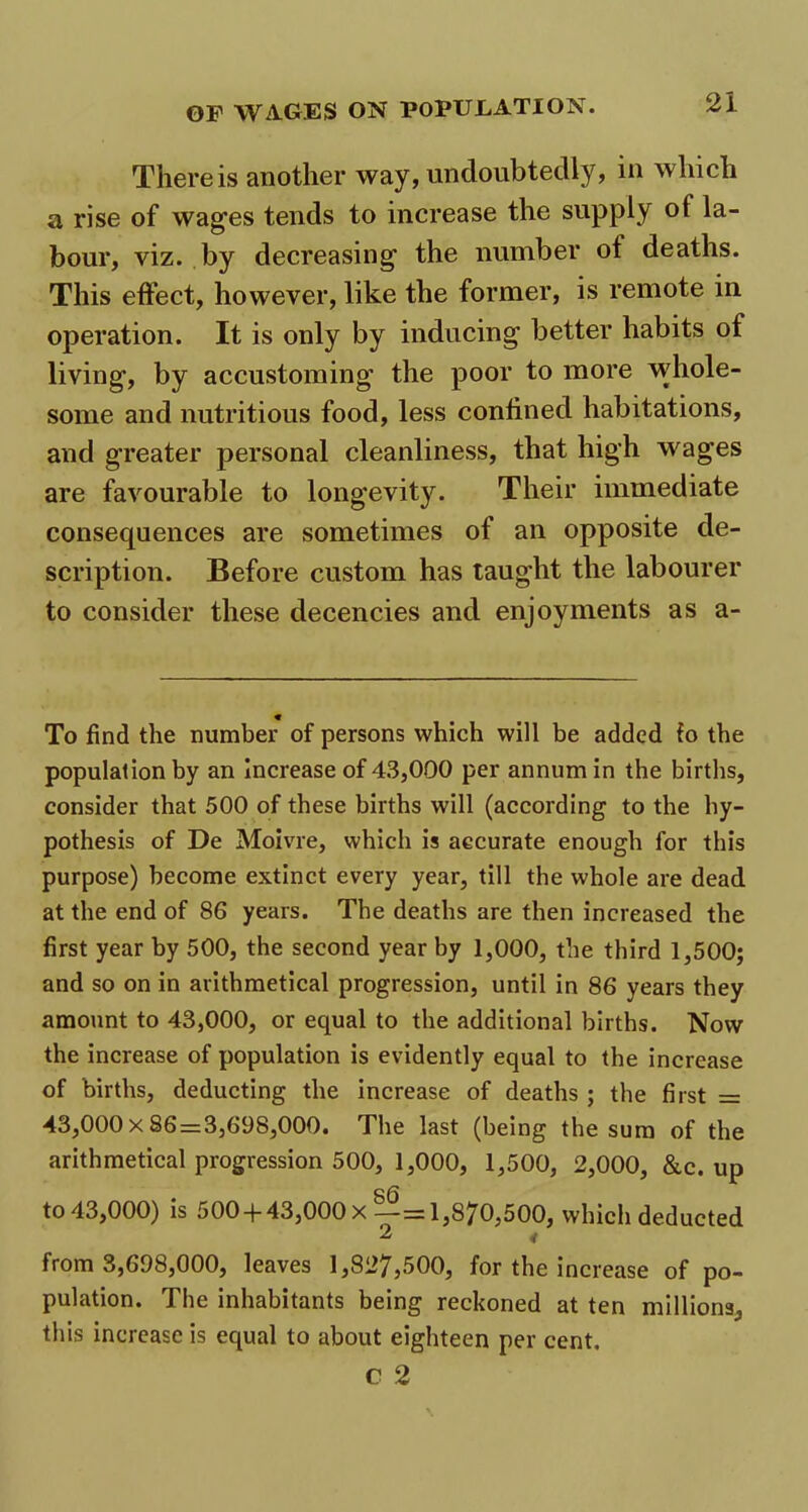 There is another way, undoubtedly, in which a rise of wages tends to increase the supply ot la- bour, viz. by decreasing the number ot deaths. This effect, however, like the former, is remote in operation. It is only by inducing better habits of living, by accustoming the poor to more whole- some and nutritious food, less confined habitations, and greater personal cleanliness, that high wages are favourable to longevity. Their immediate consequences are sometimes of an opposite de- scription. Before custom has taught the labourer to consider these decencies and enjoyments as a- To find the number of persons which will be added fo the population by an increase of 43,000 per annum in the births, consider that 500 of these births will (according to the hy- pothesis of De Moivre, which is accurate enough for this purpose) become extinct every year, till the whole are dead at the end of 86 years. The deaths are then increased the first year by 500, the second year by 1,000, the third 1,500; and so on in arithmetical progression, until in 86 years they amount to 43,000, or equal to the additional births. Now the increase of population is evidently equal to the increase of births, deducting the increase of deaths ; the first = 43,000x86 = 3,698,000. The last (being the sum of the arithmetical progression 500, 1,000, 1,500, 2,000, &c. up 86 to 43,000) is 500 + 43,OOOx—=1,870,500, which deducted 2 < from 3,698,000, leaves 1,827,500, for the increase of po- pulation. The inhabitants being reckoned at ten millions, this increase is equal to about eighteen per cent. c 2