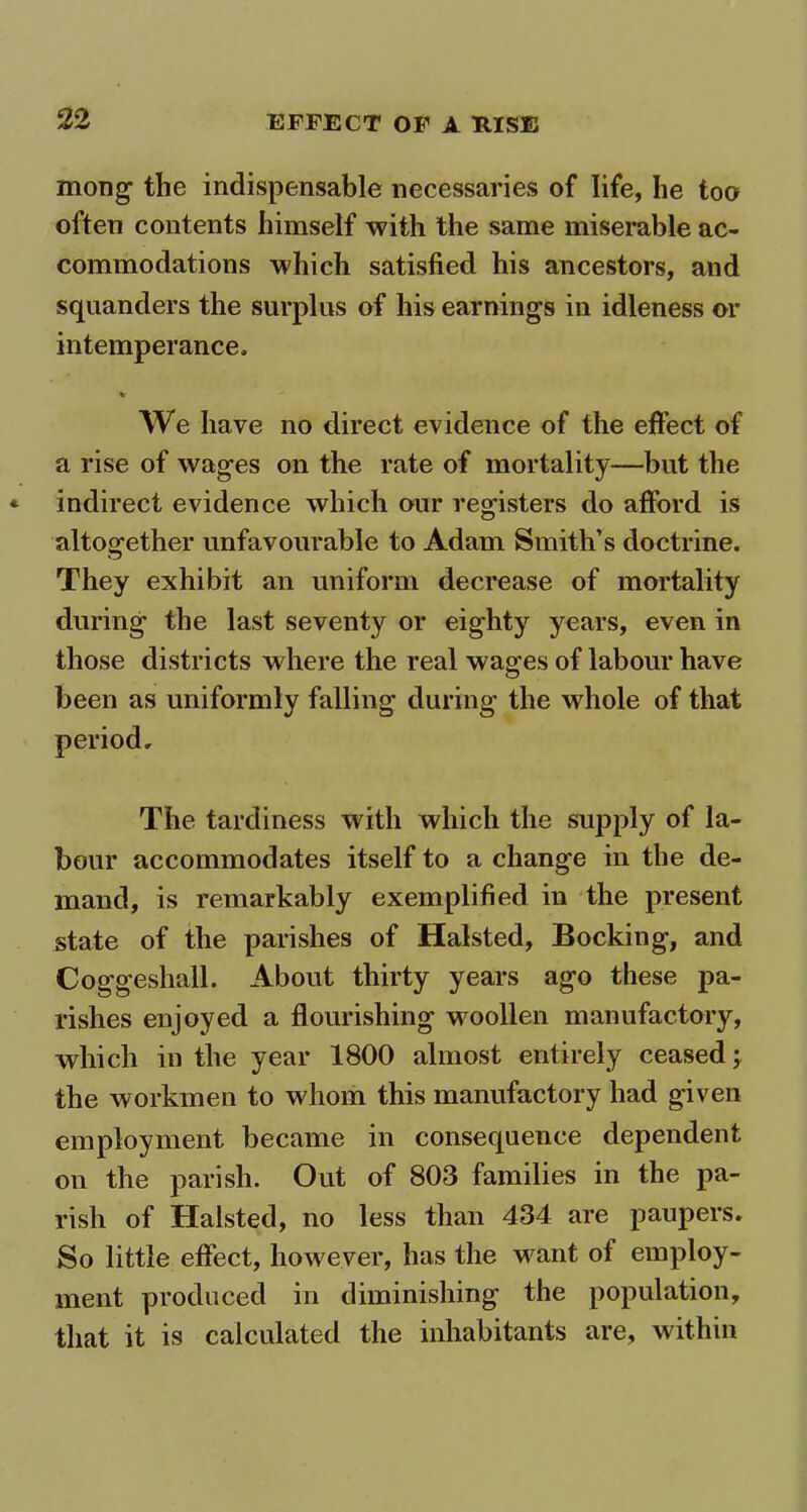 mong the indispensable necessaries of life, he too often contents himself with the same miserable ac- commodations which satisfied his ancestors, and squanders the surplus of his earnings in idleness or intemperance. We have no direct evidence of the effect of a rise of wages on the rate of mortality—but the indirect evidence which our registers do afford is altogether unfavourable to Adam Smith’s doctrine. They exhibit an uniform decrease of mortality during the last seventy or eighty years, even in those districts where the real wages of labour have been as uniformly falling during the whole of that The tardiness with which the supply of la- bour accommodates itself to a change in the de- mand, is remarkably exemplified in the present state of the parishes of Halsted, Bocking, and Coggeshall. About thirty years ago these pa- rishes enjoyed a flourishing woollen manufactory, which in the year 1800 almost entirely ceased; the workmen to whom this manufactory had given employment became in consequence dependent on the parish. Out of 803 families in the pa- rish of Halsted, no less than 434 are paupers. So little effect, however, has the want of employ- ment produced in diminishing the population, that it is calculated the inhabitants are, within