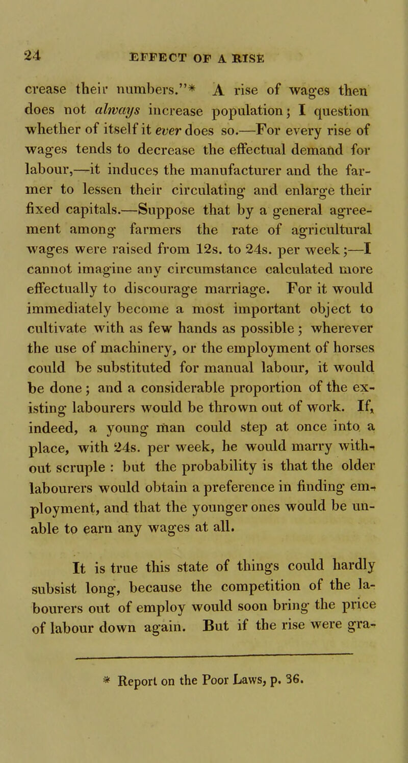 crease their numbers.”* A rise of wages then does not always increase population; I question whether of itself it ever does so.—For every rise of wages tends to decrease the effectual demand for labour,—it induces the manufacturer and the far- mer to lessen their circulating and enlarge their fixed capitals.—Suppose that by a general agree- ment among farmers the rate of agricultural wages were raised from 12s. to 24s. per week;—I cannot imagine any circumstance calculated more effectually to discourage marriage. For it would immediately become a most important object to cultivate with as few hands as possible; wherever the use of machinery, or the employment of horses could be substituted for manual labour, it would be done ; and a considerable proportion of the ex- isting labourers would be thrown out of work. If, indeed, a young man could step at once into a place, with 24s. per week, he would marry with-, out scruple : but the probability is that the older labourers would obtain a preference in finding em- ployment, and that the younger ones would be un- able to earn any wages at all. It is true this state of things could hardly subsist long, because the competition of the la- bourers out of employ would soon bring the price of labour down again. But if the rise were gra- * Report on the Poor Laws, p. 36.