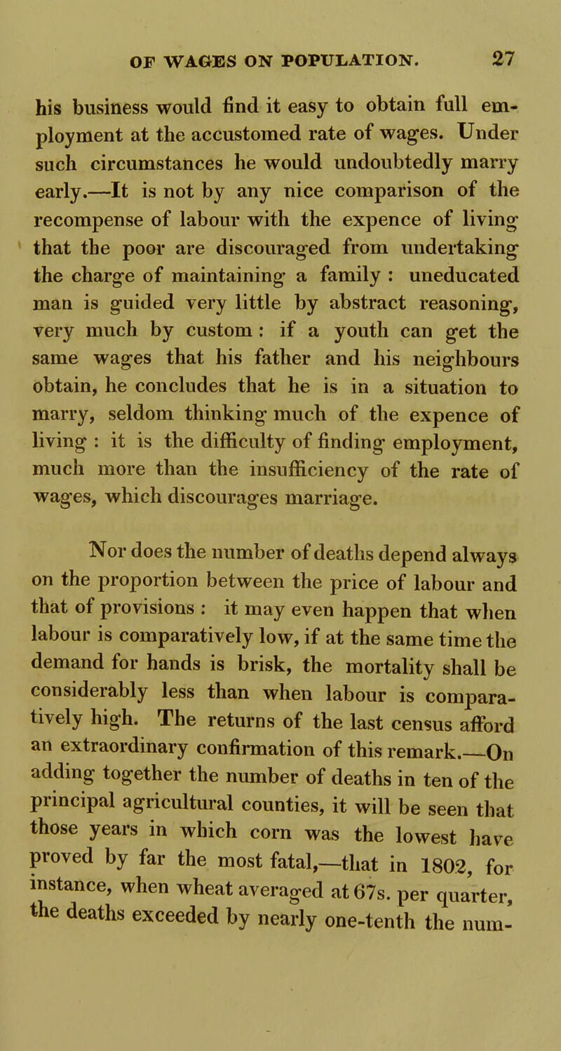 his business would find it easy to obtain full em- ployment at the accustomed rate of wages. Under such circumstances he would undoubtedly marry early.—It is not by any nice comparison of the recompense of labour with the expence of living that the poor are discouraged from undertaking the charge of maintaining a family : uneducated man is guided very little by abstract reasoning, very much by custom : if a youth can get the same wages that his father and his neighbours obtain, he concludes that he is in a situation to marry, seldom thinking much of the expence of living : it is the difficulty of finding employment, much more than the insufficiency of the rate of wages, which discourages marriage. Nor does the number of deaths depend always on the proportion between the price of labour and that of provisions : it may even happen that when labour is comparatively low, if at the same time the demand for hands is brisk, the mortality shall be considerably less than when labour is compara- tively high. The returns of the last census afford an extraordinary confirmation of this remark.—On adding together the number of deaths in ten of the principal agricultural counties, it will be seen that those years in which corn was the lowest have proved by far the most fatal,—that in 1802, for instance, when wheat averaged at 67s. per quarter, the deaths exceeded by nearly one-tenth the num-