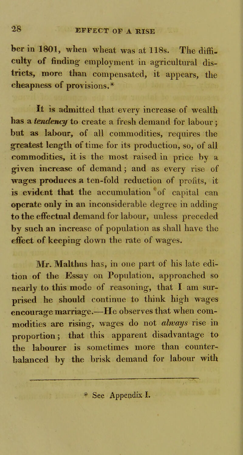 ber in 1801, when wheat was at 118s. The diffi- culty of finding- employment in agricultural dis- tricts, more than compensated, it appears, the cheapness of provisions.* It is admitted that every increase of wealth has a tendency to create a fresh demand for labour ; but as labour, of all commodities, requires the greatest length of time for its production, so, of all commodities, it is the most raised in price by a given increase of demand; and as every rise of wages produces a ten-fold reduction of profits, it is evident that the accumulation of capital can operate only in an inconsiderable degree in adding to the effectual demand for labour, unless preceded by such an increase of population as shall have the effect of keeping down the rate of wages. Mr. Malthus has, in one part of his late edi- tion of the Essay on Population, approached so nearly to this mode of reasoning, that I am sur- prised he should continue to think high wages encourage marriage.—He observes that when com- modities are rising, wages do not always rise in proportion; that this apparent disadvantage to the labourer is sometimes more than counter- balanced by the brisk demand for labour with * See Appendix I.