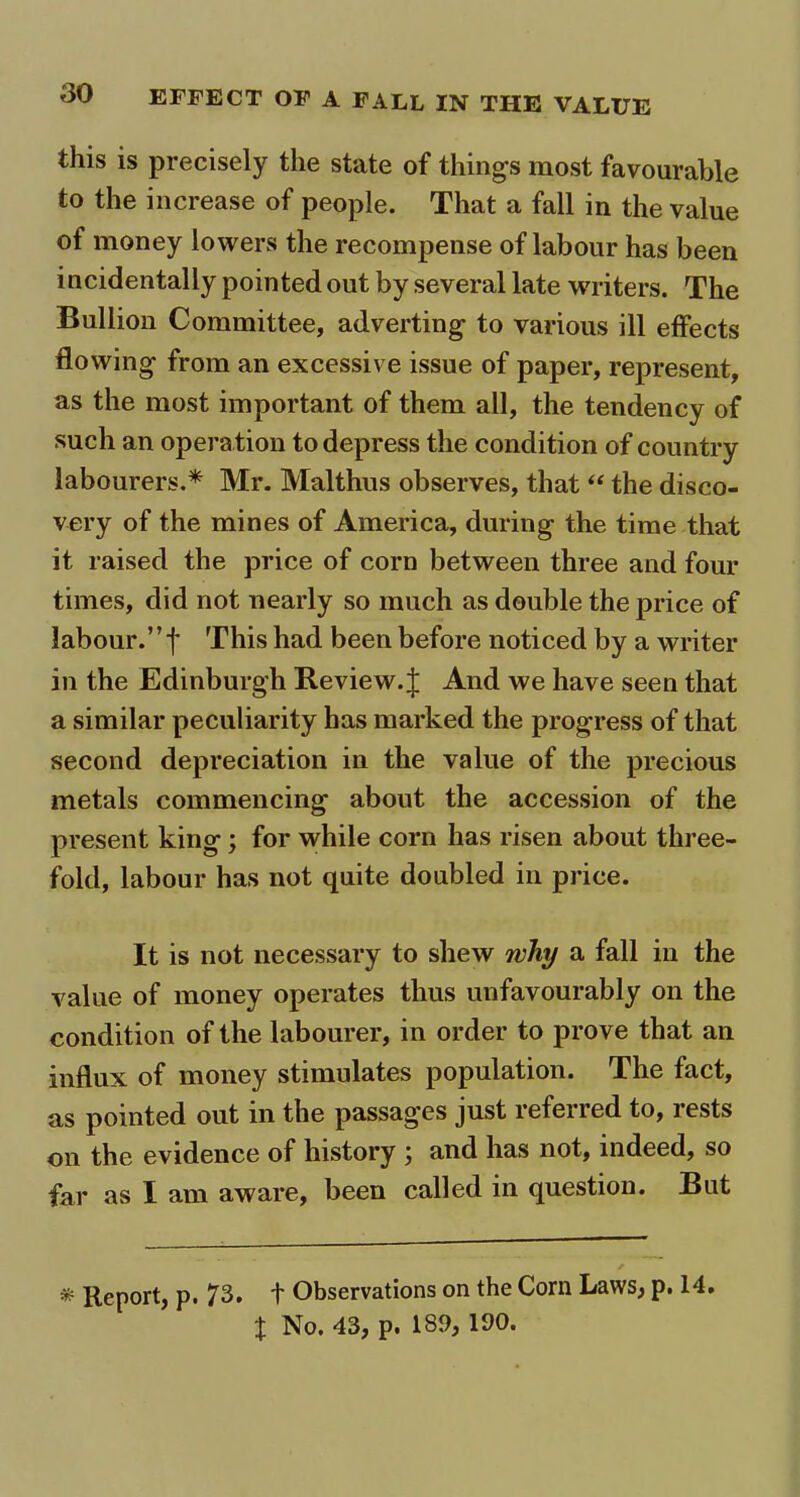 this is precisely the state of things most favourable to the increase of people. That a fall in the value of money lowers the recompense of labour has been incidentally pointed out by several late writers. The Bullion Committee, adverting to various ill effects flowing from an excessive issue of paper, represent, as the most important of them all, the tendency of such an operation to depress the condition of country labourers.* Mr. Malthus observes, that “ the disco- very of the mines of America, during the time that it raised the price of corn between three and four times, did not nearly so much as double the price of labour.” f This had been before noticed by a writer in the Edinburgh Review. J And we have seen that a similar peculiarity has marked the progress of that second depreciation in the value of the precious metals commencing about the accession of the present king ; for while corn has risen about three- fold, labour has not quite doubled in price. It is not necessary to shew why a fall in the value of money operates thus unfavourably on the condition of the labourer, in order to prove that an influx of money stimulates population. The fact, as pointed out in the passages just referred to, rests on the evidence of history ; and has not, indeed, so far as I am aware, been called in question. But * Report, p. 73* t Observations on the Corn Laws, p. 14. x No. 43, p. 189, 190.