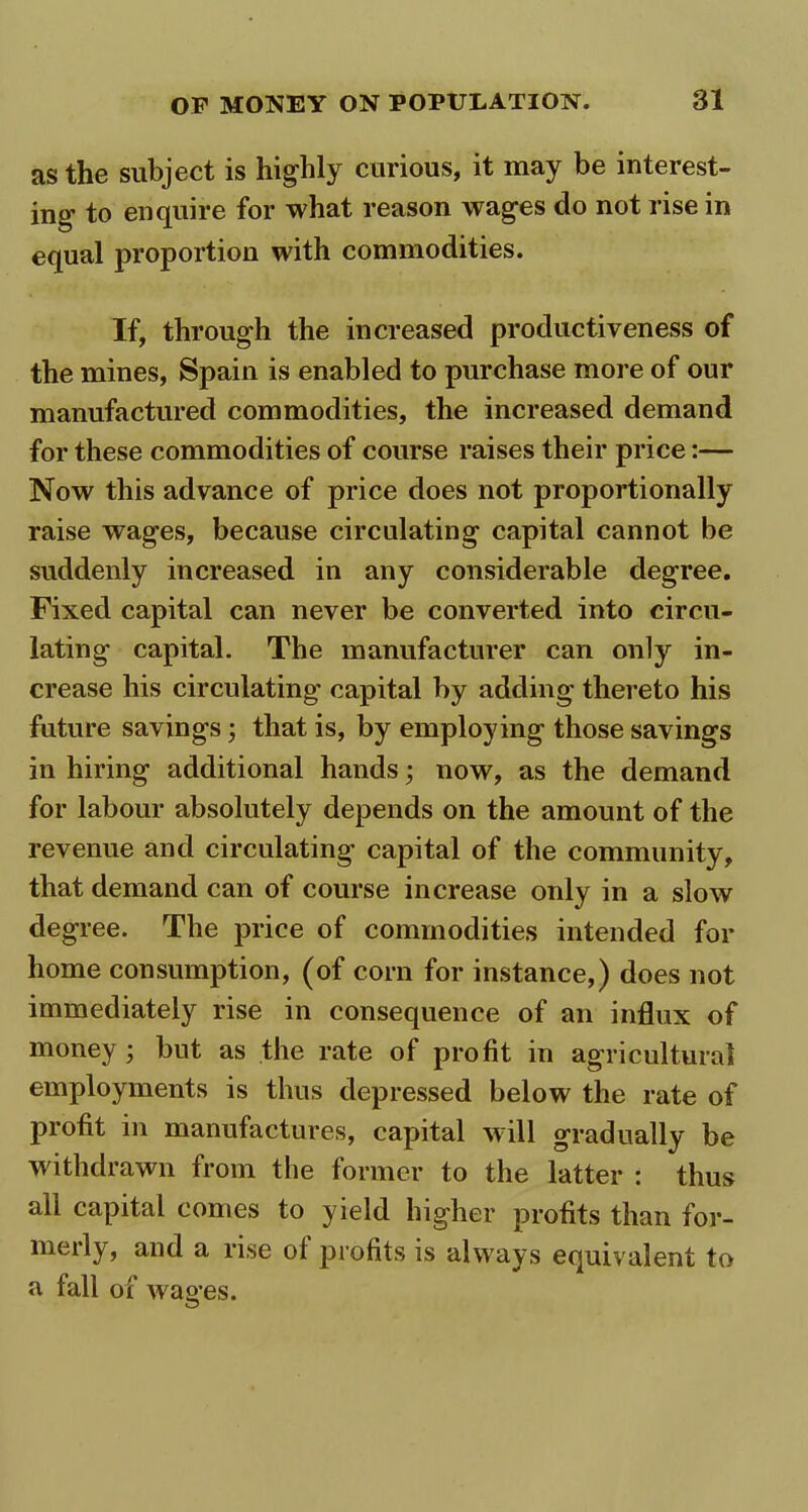 as the subject is highly curious, it may be interest- ing to enquire for what reason wages do not rise in equal proportion with commodities. If, through the increased productiveness of the mines, Spain is enabled to purchase more of our manufactured commodities, the increased demand for these commodities of course raises their price:— Now this advance of price does not proportionally raise wages, because circulating capital cannot be suddenly increased in any considerable degree. Fixed capital can never be converted into circu- lating capital. The manufacturer can only in- crease his circulating capital by adding thereto his future savings; that is, by employing those savings in hiring additional hands; now, as the demand for labour absolutely depends on the amount of the revenue and circulating capital of the community, that demand can of course increase only in a slow degree. The price of commodities intended for home consumption, (of corn for instance,) does not immediately rise in consequence of an influx of money; but as the rate of profit in agricultural employments is thus depressed below the rate of profit in manufactures, capital will gradually be withdrawn from the former to the latter : thus all capital comes to yield higher profits than for- meily, and a rise ol profits is always equivalent to a fall of wages.