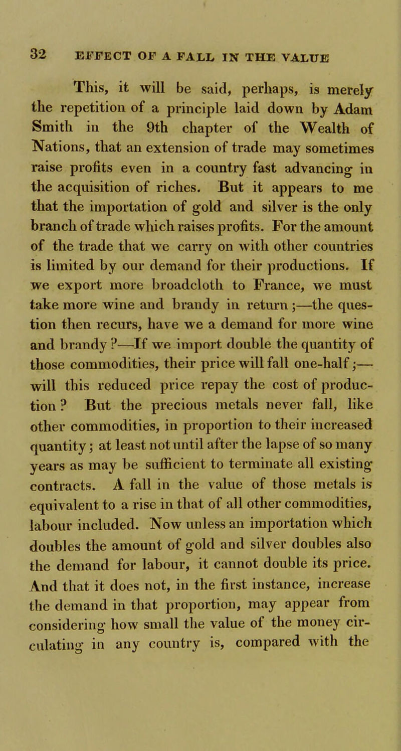 This, it will be said, perhaps, is merely the repetition of a principle laid down by Adam Smith in the 9th chapter of the Wealth of Nations, that an extension of trade may sometimes raise profits even in a country fast advancing in the acquisition of riches* But it appears to me that the importation of gold and silver is the only branch of trade which raises profits. For the amount of the trade that we carry on with other countries is limited by our demand for their productions. If we export more broadcloth to France, we must take more wine and brandy in return ;—the ques- tion then recurs, have we a demand for more wine and brandy ?—If we import double the quantity of those commodities, their price will fall one-half;— will this reduced price repay the cost of produc- tion ? But the precious metals never fall, like other commodities, in proportion to their increased quantity; at least not until after the lapse of so many years as may be sufficient to terminate all existing contracts. A fall in the value of those metals is equivalent to a rise in that of all other commodities, labour included. Now unless an importation which doubles the amount of gold and silver doubles also the demand for labour, it cannot double its price. And that it does not, in the first instance, increase the demand in that proportion, may appear from considering how small the value of the money cir- culating in any country is, compared with the