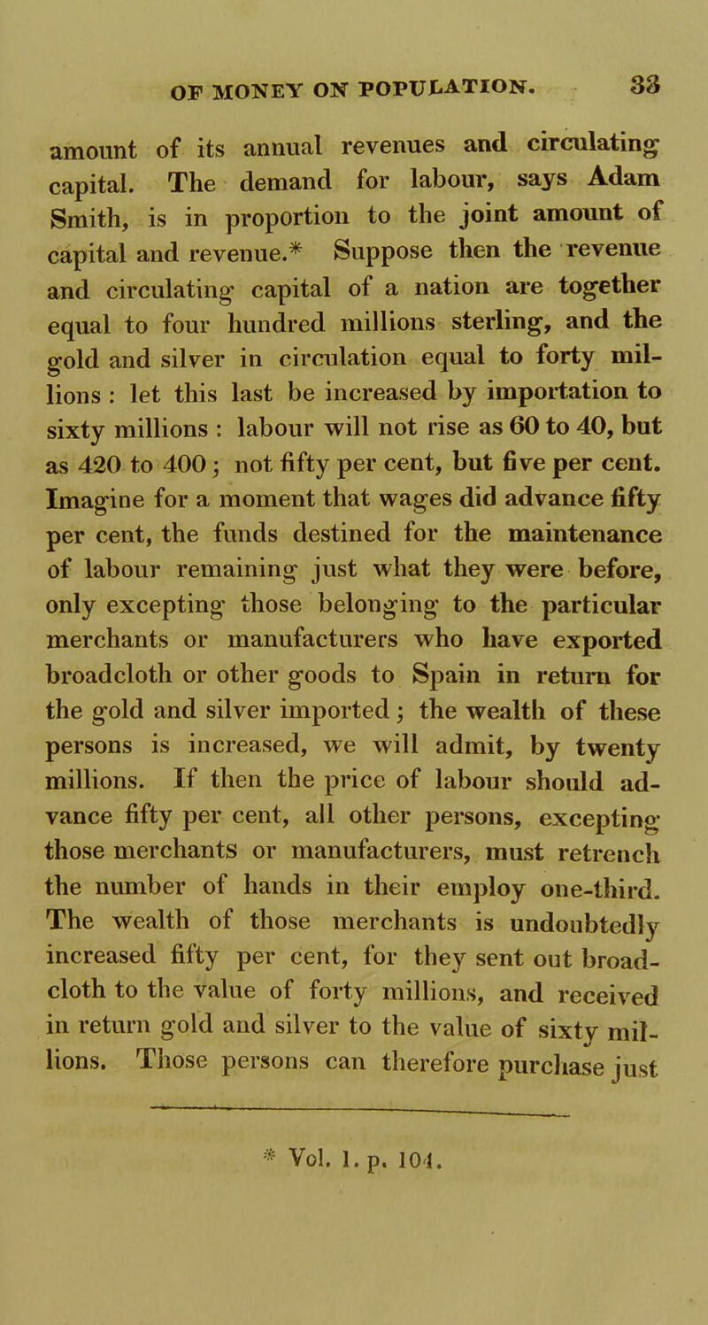 amount of its annual revenues and circulating capital. The demand for labour, says Adam Smith, is in proportion to the joint amount of capital and revenue.* Suppose then the revenue and circulating capital of a nation are together equal to four hundred millions sterling, and the gold and silver in circulation equal to forty mil- lions : let this last be increased by importation to sixty millions : labour will not rise as 60 to 40, but as 420 to 400 ; not fifty per cent, but five per cent. Imagine for a moment that wages did advance fifty per cent, the funds destined for the maintenance of labour remaining just what they were before, only excepting those belonging to the particular merchants or manufacturers who have exported broadcloth or other goods to Spain in return for the g’old and silver imported ; the wealth of these persons is increased, we will admit, by twenty millions. If then the price of labour should ad- vance fifty per cent, all other persons, excepting those merchants or manufacturers, must retrench the number of hands in their employ one-third. The wealth of those merchants is undoubtedly increased fifty per cent, for they sent out broad- cloth to the value of forty millions, and received in return gold and silver to the value of sixtv mil- lions. Those persons can therefore purchase just * Vol. 1. p. 101.