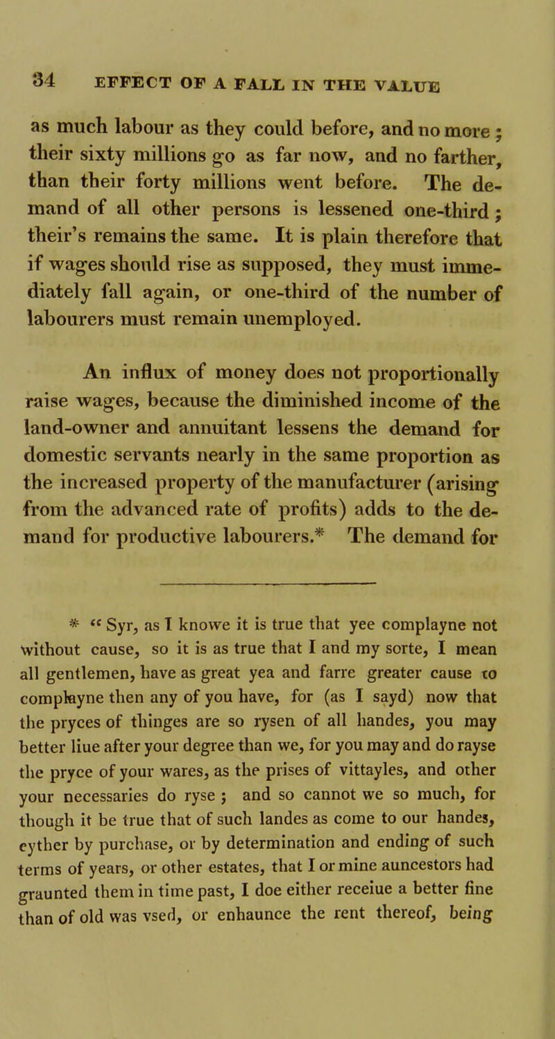 as much labour as they could before, and no more ; their sixty millions go as far now, and no farther, than their forty millions went before. The de- mand of all other persons is lessened one-third ; their’s remains the same. It is plain therefore that if wages should rise as supposed, they must imme- diately fall again, or one-third of the number of labourers must remain unemployed. An influx of money does not proportionally raise wages, because the diminished income of the land-owner and annuitant lessens the demand for domestic servants nearly in the same proportion as the increased property of the manufacturer (arising from the advanced rate of profits) adds to the de- mand for productive labourers.* The demand for * <c Syr, as I knowe it is true that yee complayne not without cause, so it is as true that I and my sorte, I mean all gentlemen, have as great yea and farre greater cause to complayne then any of you have, for (as I sayd) now that the pryces of thinges are so rysen of all handes, you may better liue after your degree than we, for you may and do rayse the pryce of your wares, as the prises of vittayles, and other your necessaries do ryse ; and so cannot we so much, for though it be true that of such landes as come to our handes, cyther by purchase, or by determination and ending of such terms of years, or other estates, that I or mine auncestors had graunted them in time past, I doe either receiue a better fine than of old was vsed, or enhaunce the rent thereof, being