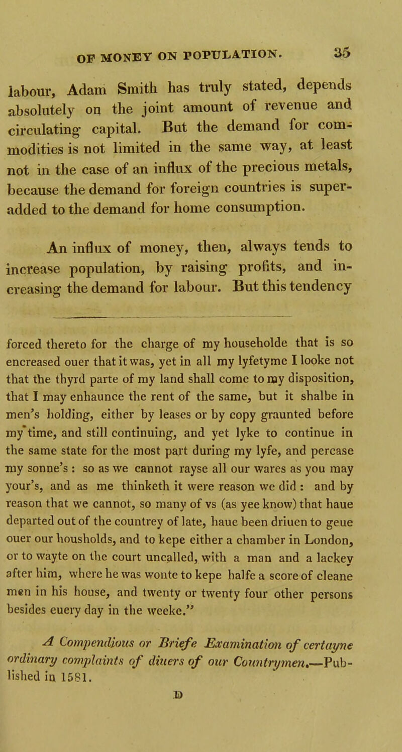 labour, Adam Smith has truly stated, depends absolutely on the joint amount of revenue and circulating1 capital. But the demand for com- modities is not limited in the same way, at least not in the case of an influx of the precious metals, because the demand for foreign countries is super- added to the demand for home consumption. An influx of money, then, always tends to increase population, by raising profits, and in- creasing the demand for labour. But this tendency forced thereto for the charge of ray householde that is so encreased ouer that it was, yet in all ray lyfetyme I looke not that the thyrd parte of my land shall come to nay disposition, that I may enhaunce the rent of the same, but it shalbe in men’s holding, either by leases or by copy graunted before my*time, and still continuing, and yet lyke to continue in the same state for the most part during my lyfe, and percase my sonne’s : so as we cannot rayse all our wares as you may your’s, and as me thinketh it were reason we did : and by reason that we cannot, so many of vs (as yee know) that haue departed out of the countrey of late, haue been driuen to geue ouer our liousholds, and to kepe either a chamber in London, or to wayte on the court uncalled, with a man and a lackev after him, where he was wonte to kepe halfe a score of cleane men in his house, and twenty or twenty four other persons besides euery day in the weeke.” A Compendious or Briefe Examination of cert ay ne ordinary complaints of diners of our Countrymen.—Pub- lished in 15S1. B