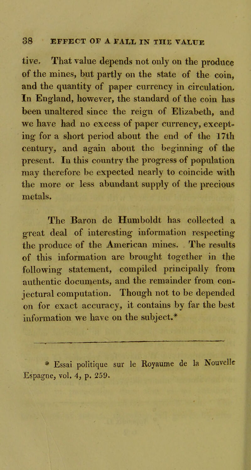 tive. That value depends not only on the produce of the mines, but partly on the state of the coin, and the quantity of paper currency in circulation. In England, however, the standard of the coin has been unaltered since the reign of Elizabeth, and we have had no excess of paper currency, except- ing for a short period about the end of the 17th century, and again about the beginning of the present. In this country the progress of population may therefore be expected nearly to coincide with the more or less abundant supply of the precious metals. The Baron de Humboldt has collected a great deal of interesting information respecting the produce of the American mines. The results of this information are brought together in the following statement, compiled principally from authentic documents, and the remainder from con- jectural computation. Though not to be depended on for exact accuracy, it contains by far the best information we have on the subject.* * Essai politique sur le Royaume de la Nouvellc Espagne, vol. 4, p. 259.