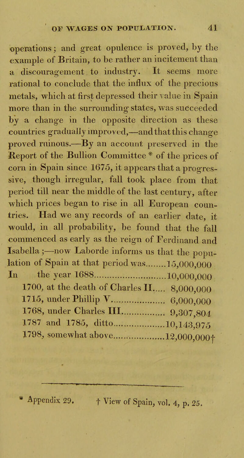 operations; and great opulence is proved, by the example of Britain, to be rather an incitement than a discouragement to industry. It seems more rational to conclude that the influx of the precious metals, which at first, depressed their value in Spain more than in the surrounding states, w as succeeded by a change in the opposite direction as these countries gradually improved,—and that this change proved ruinous.—By an account preserved in the Beport of the Bullion Committee * of the prices of corn in Spain since 1675, it appears that a progres- sive, though irregular, fall took place from that period till near the middle of the last century, after which prices began to rise in all European coun- tries. Had we any records of an earlier date, it would, in all probability, be found that the fall commenced as early as the reign of Ferdinand and Isabella;—now Laborde informs us that the popu- lation of Spain at that period was 15,000,000 In the year 1688 10,000,000 1700, at the death of Charles II 8,000,000 1715, under Phillip V 6,000,000 1768, under Charles III 9,307,804 1787 and 1785, ditto 10,143,975 1798, somewhat above 12,000,OOOf * Appendix 29. f View of Spain, vol. 4, p. 25.