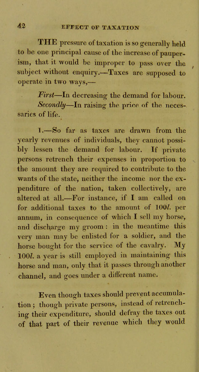 THE pressure of taxation is so generally held to he one principal cause of the increase of pauper- ism, that it would be improper to pass over the subject without enquiry.—Taxes are supposed to operate in two ways,— First—In decreasing the demand for labour. Secondly—In raising the price of the neces- saries of life. 1.—So far as taxes are drawn from the yearly revenues of individuals, they cannot possi- bly lessen the demand for labour. If private persons retrench their expenses in proportion to the amount they are required to contribute to the wants of the state, neither the income nor the ex- penditure of the nation, taken collectively, are altered at all.—For instance, if I am called on for additional taxes to the amount of 100/. per annum, in consequence of which I sell my horse, and discharge my groom : in the meantime this very man may be enlisted for a soldier, and the horse bought for the service of the cavalry. My 100/. a year is still employed in maintaining this horse and man, only that it passes through another channel, and goes under a different name. Even though taxes should prevent accumula- tion ; though private persons, instead of retrench- ing their expenditure, should defray the taxes out of that part of their revenue which they would