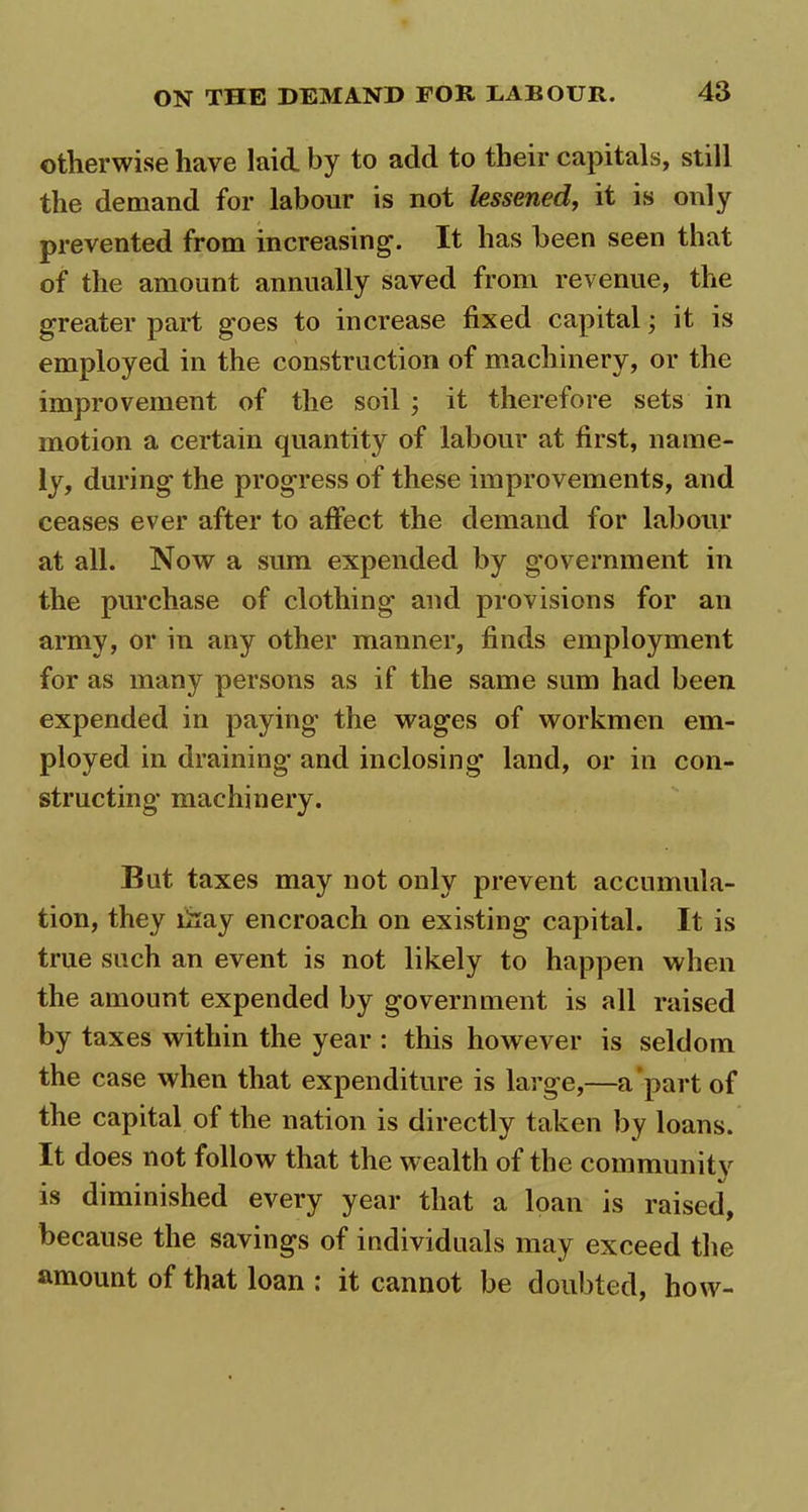 otherwise have laid by to add to their capitals, still the demand for labour is not lessened, it is only prevented from increasing. It has been seen that of the amount annually saved from revenue, the greater part goes to increase fixed capital; it is employed in the construction of machinery, or the improvement of the soil ; it therefore sets in motion a certain quantity of labour at first, name- ly, during the progress of these improvements, and ceases ever after to affect the demand for labour at all. Now a sum expended by government in the purchase of clothing and provisions for an army, or in any other manner, finds employment for as many persons as if the same sum had been expended in paying the wages of workmen em- ployed in draining and inclosing land, or in con- structing machinery. But taxes may not only prevent accumula- tion, they liiay encroach on existing capital. It is true such an event is not likely to happen when the amount expended by government is all raised by taxes within the year : this however is seldom the case when that expenditure is large,—a part of the capital of the nation is directly taken by loans. It does not follow that the wealth of the community is diminished every year that a loan is raised, because the savings of individuals may exceed the amount of that loan : it cannot be doubted, how-