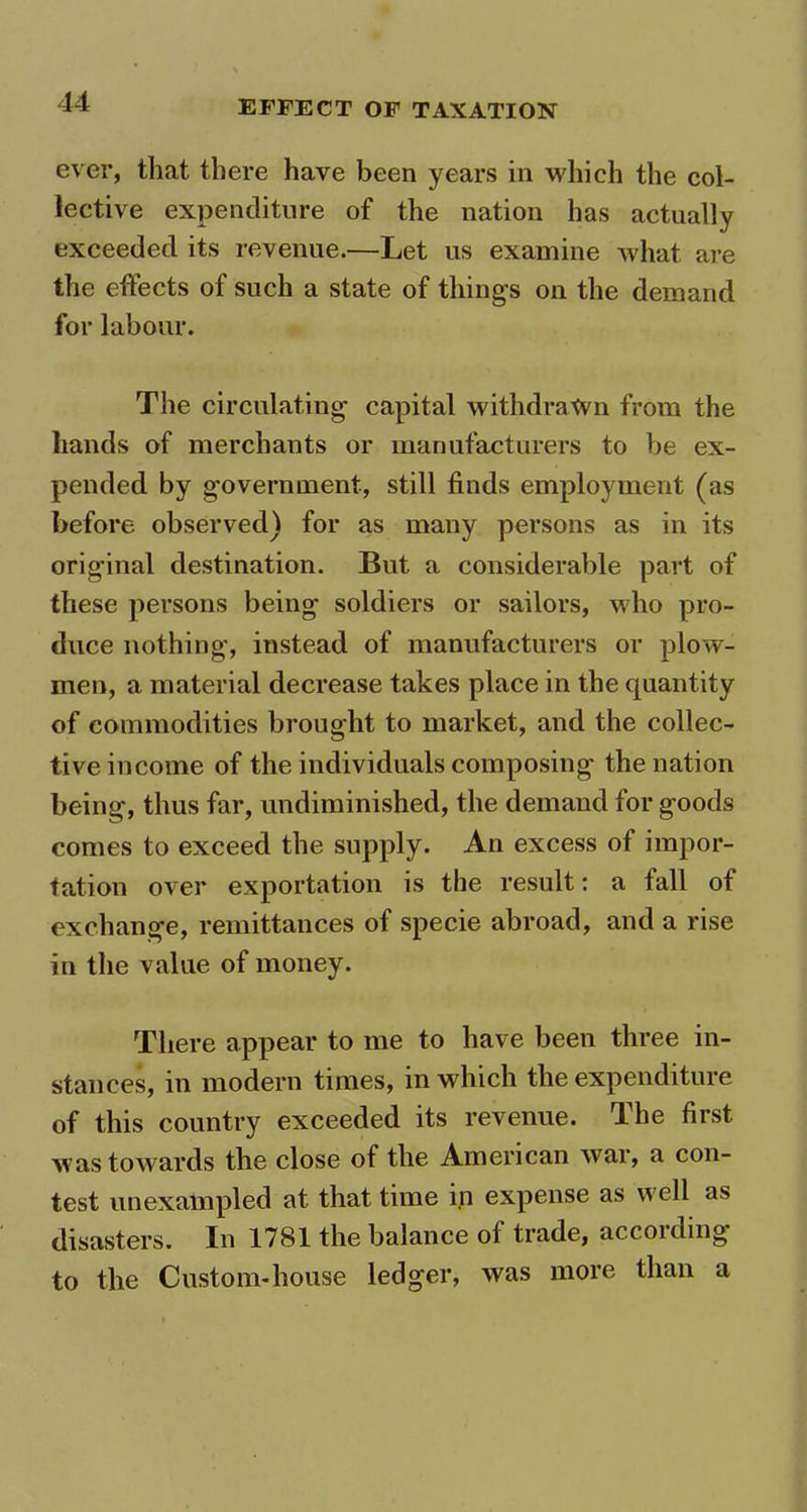 ever, that there have been years in which the col- lective expenditure of the nation has actually exceeded its revenue.—Let us examine what are the effects of such a state of things on the demand for labour. The circulating capital withdrawn from the hands of merchants or manufacturers to be ex- pended by government, still finds employment (as before observed) for as many persons as in its original destination. But a considerable part of these persons being soldiers or sailors, who pro- duce nothing, instead of manufacturers or plow- men, a material decrease takes place in the quantity of commodities brought to market, and the collec- tive income of the individuals composing the nation being, thus far, undiminished, the demand for goods comes to exceed the supply. An excess of impor- tation over exportation is the result: a tall of exchange, remittances of specie abroad, and a rise in the value of money. There appear to me to have been three in- stances, in modern times, in which the expenditure of this country exceeded its revenue. The first was towards the close of the American war, a con- test unexampled at that time in expense as well as disasters. In 1781 the balance of trade, according to the Custom-house ledger, was more than a