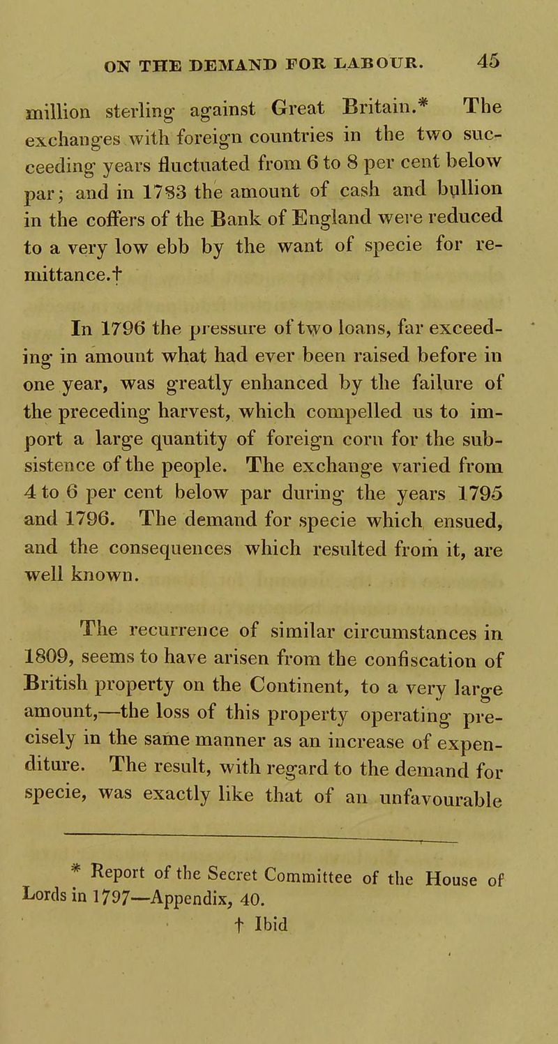 million sterling against Great Britain.* The exchanges with foreign countries in the two suc- ceeding years fluctuated from 6 to 8 per cent below par; and in 1783 the amount of cash and bullion in the coffers of the Bank of England were reduced to a very low ebb by the want ot specie for re- mittance.t In 1796 the pressure of two loans, far exceed- ing in amount what had ever been raised before in one year, was greatly enhanced by the failure of the preceding harvest, which compelled us to im- port a large quantity of foreign corn for the sub- sistence of the people. The exchange varied from 4 to 6 per cent below par during the years 1795 and 1796. The demand for specie which ensued, and the consequences which resulted from it, are well known. The recurrence of similar circumstances in 1809, seems to have arisen from the confiscation of British property on the Continent, to a very large amount,—the loss of this property operating pre- cisely in the same manner as an increase of expen- diture. The result, with regard to the demand for specie, was exactly like that of an unfavourable * Report of the Secret Committee of the House of Lords in 1797—Appendix, 40. f Ibid