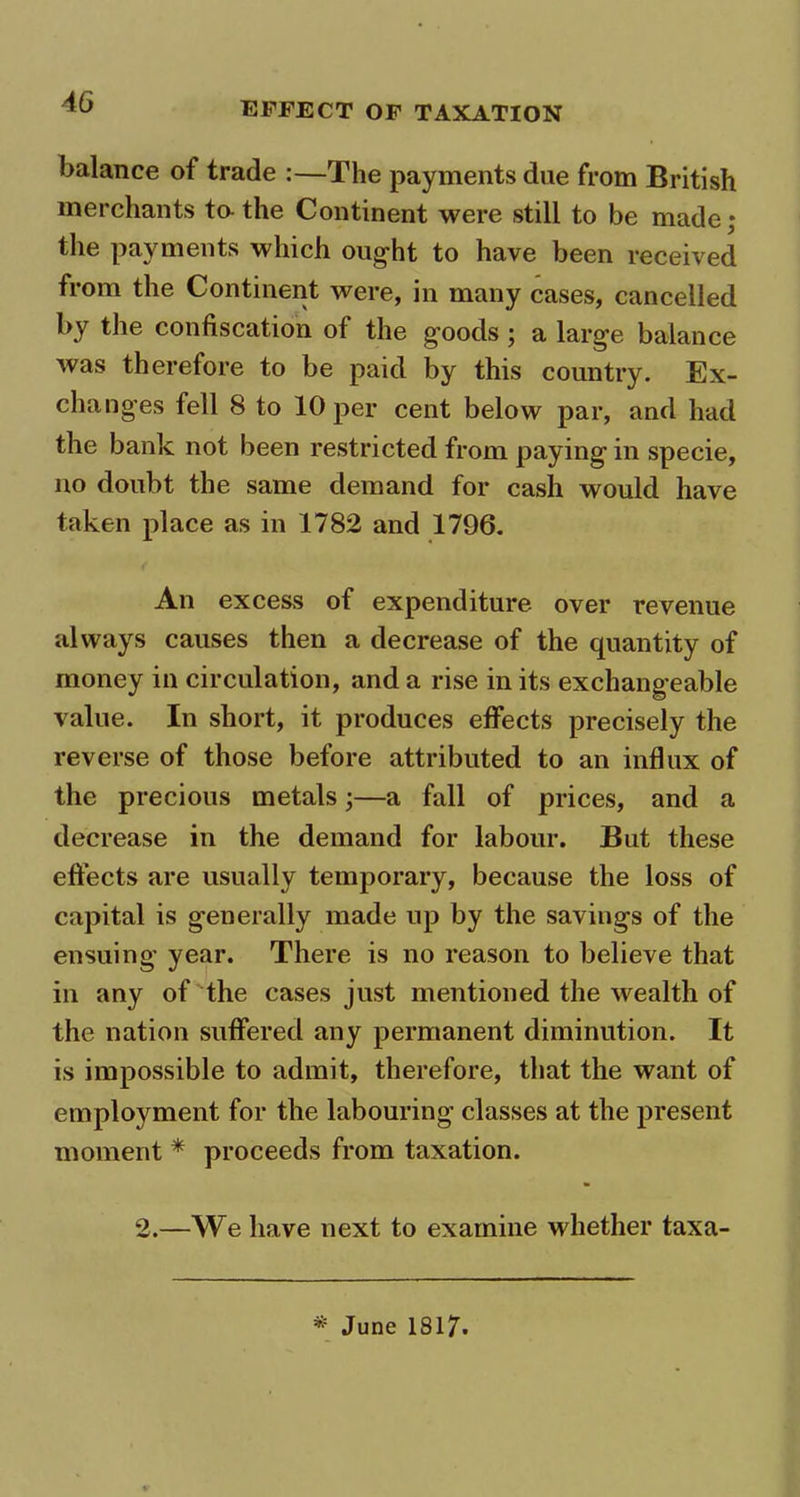 balance of trade :—The payments due from British merchants to the Continent were still to be made; the payments which ought to have been received from the Continent were, in many cases, cancelled by the confiscation of the goods ; a large balance was therefore to be paid by this country. Ex- changes fell 8 to 10 per cent below par, and had the bank not been restricted from paying in specie, no doubt the same demand for cash would have taken place as in 1782 and 1796. An excess of expenditure over revenue always causes then a decrease of the quantity of money in circulation, and a rise in its exchangeable value. In short, it produces effects precisely the reverse of those before attributed to an influx of the precious metals;—a fall of prices, and a decrease in the demand for labour. But these effects are usually temporary, because the loss of capital is generally made up by the savings of the ensuing year. There is no reason to believe that in any of the cases just mentioned the wealth of the nation suffered any permanent diminution. It is impossible to admit, therefore, that the want of employment for the labouring classes at the present moment * proceeds from taxation. 2.—We have next to examine whether taxa- * June 1S17.