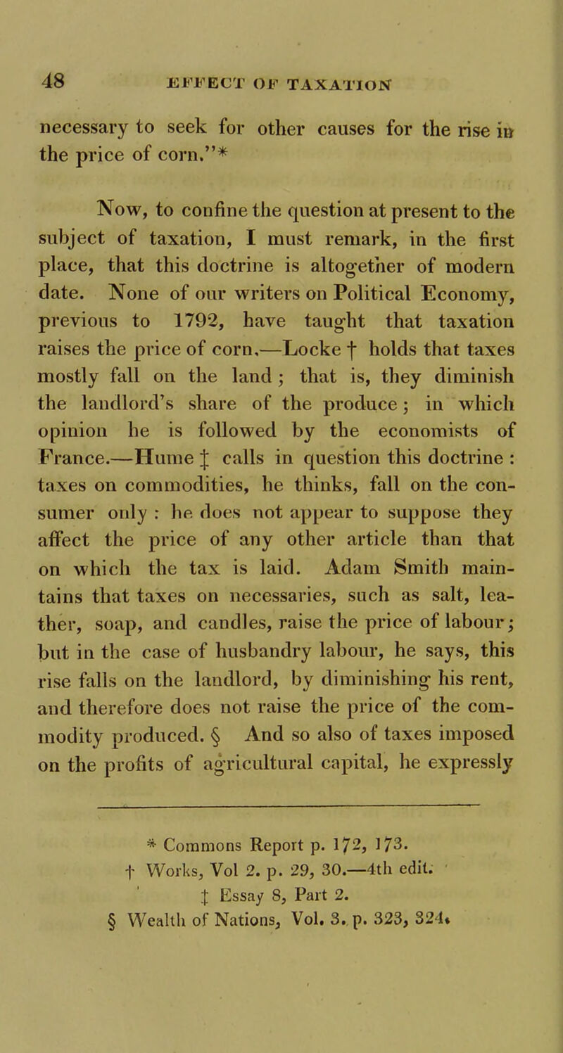 necessary to seek for other causes for the rise in Now, to confine the question at present to the subject of taxation, I must remark, in the first place, that this doctrine is altogether of modern date. None of our writers on Political Economy, previous to 1792, have taught that taxation raises the price of corn,—Locke f holds that taxes mostly fall on the land ; that is, they diminish the landlord’s share of the produce; in which opinion he is followed by the economists of France.—Hume J calls in question this doctrine : taxes on commodities, he thinks, fall on the con- sumer only : he does not appear to suppose they affect the price of any other article than that on which the tax is laid. Adam Smith main- tains that taxes on necessaries, such as salt, lea- ther, soap, and candles, raise the price of labour; but in the case of husbandry labour, he says, this rise falls on the landlord, by diminishing- his rent, and therefore does not raise the price of the com- modity produced. § And so also of taxes imposed on the profits of agricultural capital, he expressly * Commons Report p. 172, 173. f Works, Vol 2. p. 29, 30.—4th edit. X Essay 8, Part 2. § Wealth of Nations, Vol. 3. p. 323, 324*