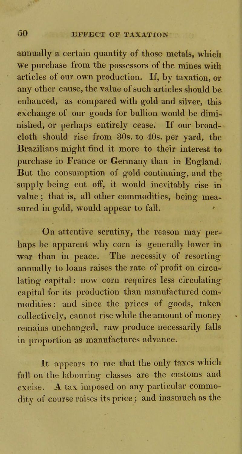annually a certain quantity of those metals, which we purchase from the possessors of the mines with articles of our own production. If, by taxation, or any other cause, the value of such articles should be enhanced, as compared with gold and silver, this exchange of our goods for bullion would be dimi- nished, or perhaps entirely cease. If our broad- cloth should rise from 30s. to 40s. per yard, the Brazilians might find it more to their interest to purchase in France or Germany than in England. But the consumption of gold continuing, and the supply being cut off, it would inevitably rise in value; that is, all other commodities, being mea- sured in gold, would appear to fall. * On attentive scrutiny, the reason may per- haps be apparent why corn is generally lower in war than in peace. The necessity of resorting annually to loans raises the rate of profit on circu- lating capital: now corn requires less circulating capital for its production than manufactured com- modities : and since the prices of goods, taken collectively, cannot rise while the amount of money remains unchanged, raw produce necessarily falls in proportion as manufactures advance. It appears to me that the only taxes which fall on the labouring classes are the customs and excise. A tax imposed on any particular commo- dity of course raises its price; and inasmuch as the