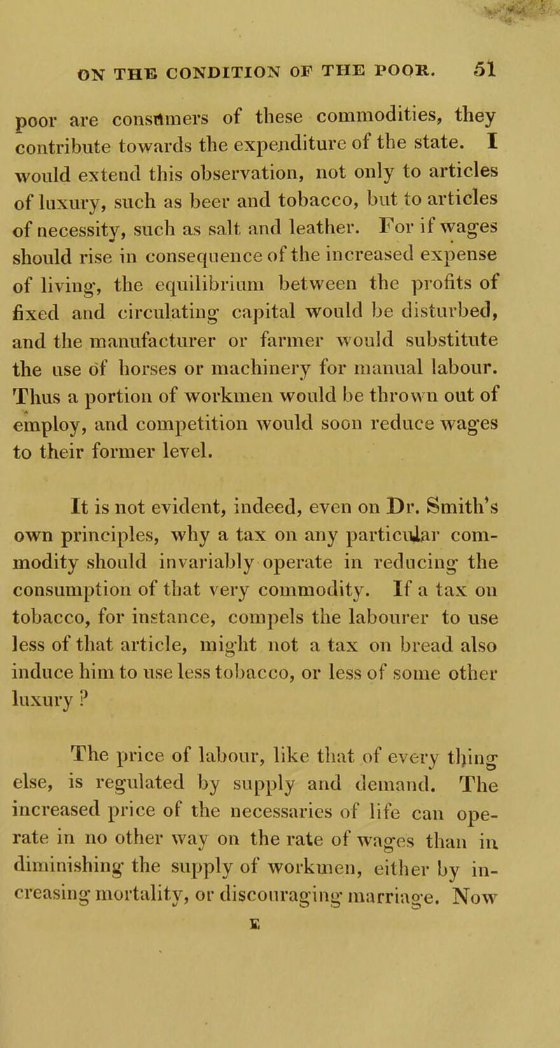 poor are consumers of these commodities, they contribute towards the expenditure of the state. I would extend this observation, not only to articles of luxury, such as beer and tobacco, but to articles of necessity, such as salt and leather. For il wages should rise in consequence of the increased expense of living, the equilibrium between the profits of fixed and circulating capital would be disturbed, and the manufacturer or farmer would substitute the use of horses or machinery for manual labour. Thus a portion of workmen would be thrown out of employ, and competition would soon reduce wages to their former level. It is not evident, indeed, even on Dr. Smith’s own principles, why a tax on any particular com- modity should invariably operate in reducing the consumption of that very commodity. If a tax on tobacco, for instance, compels the labourer to use less of that article, might not a tax on bread also induce him to use less tobacco, or less of some other luxury ? The price of labour, like that of every tl)ing else, is regulated by supply and demand. The increased price of the necessaries of life can ope- rate in no other way on the rate of wages than in diminishing the supply of workmen, either by in- creasing mortality, or discouraging marriage. Now