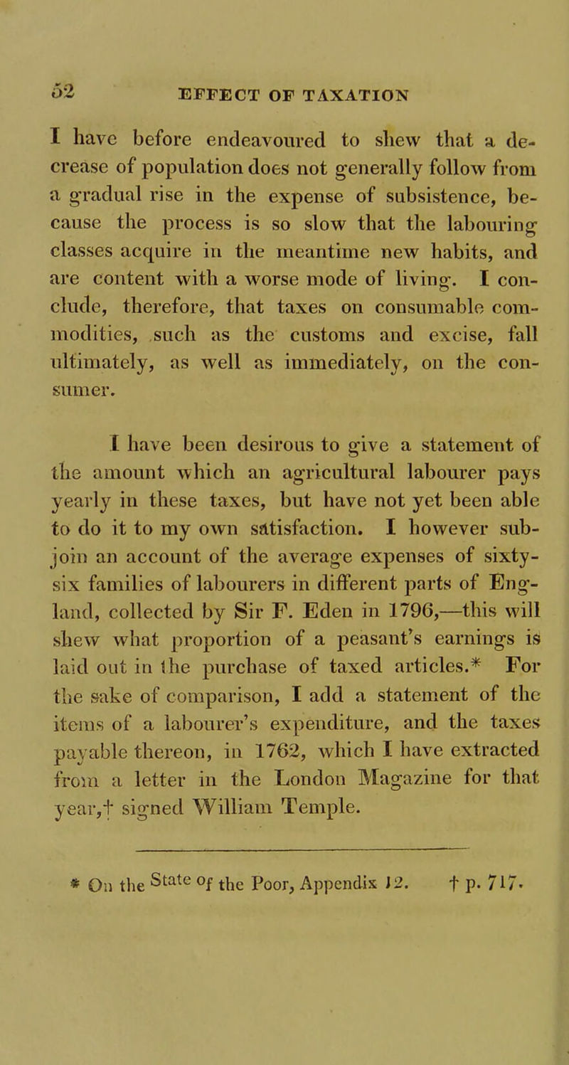 I have before endeavoured to shew that a de- crease of population does not generally follow from a gradual rise in the expense of subsistence, be- cause the process is so slow that the labouring classes acquire in the meantime new habits, and are content with a worse mode of living. I con- clude, therefore, that taxes on consumable com- modities, such as the customs and excise, fall ultimately, as well as immediately, on the con- sumer. I have been desirous to give a statement of the amount which an agricultural labourer pays yearly in these taxes, but have not yet been able to do it to my own satisfaction. I however sub- join an account of the average expenses of sixty- six families of labourers in different parts of Eng- land, collected by Sir F. Eden in 1796,—this will shew what proportion of a peasant’s earnings is laid out in the purchase of taxed articles.* For the sake of comparison, I add a statement of the items of a labourer’s expenditure, and the taxes payable thereon, in 1762, which I have extracted from a letter in the London Magazine for that year,t signed William Temple.