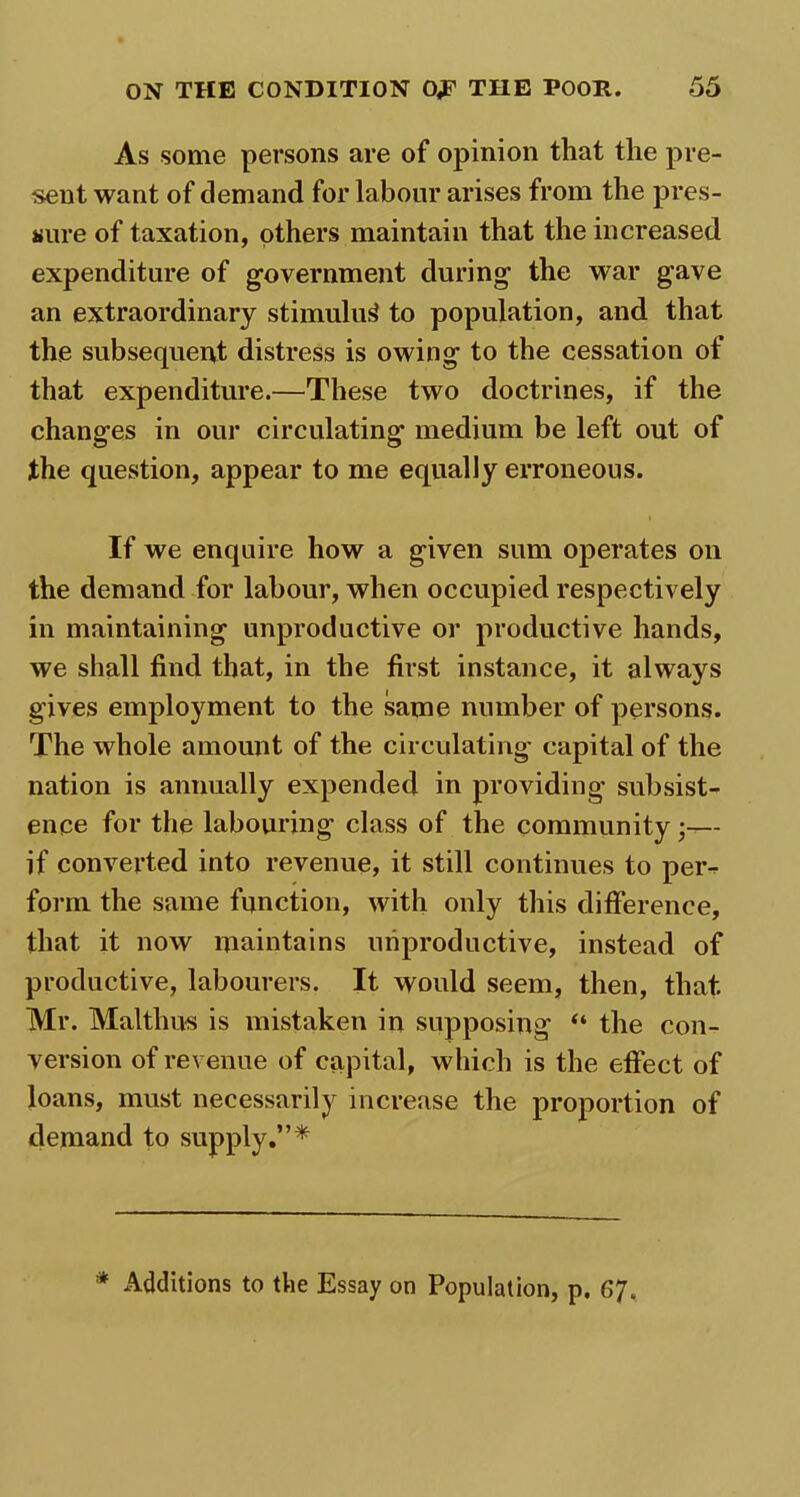 As some persons are of opinion that the pre- sent want of demand for labour arises from the pres- sure of taxation, others maintain that the increased expenditure of government during the war gave an extraordinary stimulus to population, and that the subsequerff distress is owing to the cessation of that expenditure.—These two doctrines, if the changes in our circulating medium be left out of the question, appear to me equally erroneous. If we enquire how a given sum operates on the demand for labour, when occupied respectively in maintaining unproductive or productive hands, we shall find that, in the first instance, it always gives employment to the same number of persons. The whole amount of the circulating capital of the nation is annually expended in providing subsist- ence for the labouring class of the community •— if converted into revenue, it still continues to per- form the same function, with only this difference, that it now maintains unproductive, instead of productive, labourers. It would seem, then, that Mr. Maltlius is mistaken in supposing “ the con- version of revenue of capital, which is the effect of loans, must necessarily increase the proportion of demand to supply.”* * Additions to the Essay on Population, p. 67.