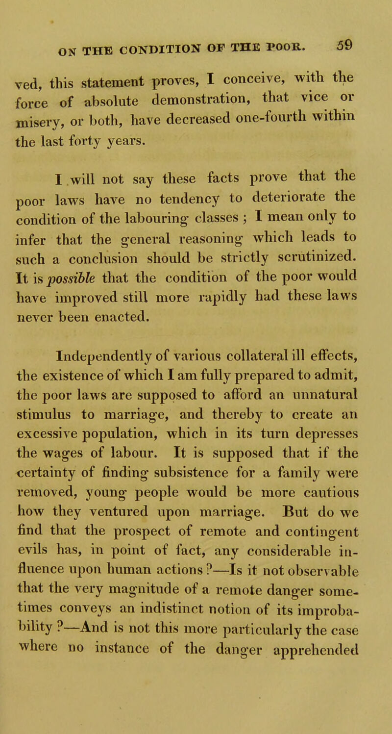 ved, this statement proves, I conceive, with the force of absolute demonstration, that vice or misery, or both, have decreased one-fourth within the last forty years. I will not say these facts prove that the poor laws have no tendency to deteriorate the condition of the labouring- classes ; I mean only to infer that the general reasoning which leads to such a conclusion should be strictly scrutinized. It is possible that the condition of the poor would have improved still more rapidly had these laws never been enacted. Independently of various collateral ill effects, the existence of which I am fully prepared to admit, the poor laws are supposed to afford an unnatural stimulus to marriage, and thereby to create an excessive population, which in its turn depresses the wages of labour. It is supposed that if the certainty of finding subsistence for a family were removed, young people would be more cautions how they ventured upon marriage. But do we find that the prospect of remote and contingent evils has, in point of fact, any considerable in- fluence upon human actions ?—Is it not observable that the very magnitude of a remote danger some- times conveys an indistinct notion of its improba- bility ?—And is not this more particularly the case where no instance of the danger apprehended