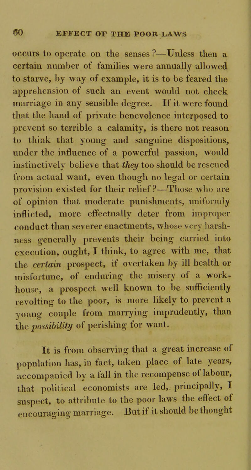 occurs to operate on the senses ?—Unless then a certain number of families were annually allowed to starve, by way of example, it is to be feared the apprehension of such an event would not check marriage in any sensible degree. If it were found that the hand of private benevolence interposed to prevent so terrible a calamity, is there not reason to think that young and sanguine dispositions, under the influence of a powerful passion, would instinctively believe that they too should be rescued from actual want, even though no legal or certain provision existed for their relief?—Those who are of opinion that moderate punishments, uniformly inflicted, more effectually deter from improper conduct than severer enactments, whose very harsh- ness generally prevents their being carried into execution, ought, I think, to agree with me, that the certain prospect, if overtaken by ill health or misfortune, of enduring the misery of a work- house, a prospect well known to be sufficiently revolting to the poor, is more likely to prevent a young couple from marrying imprudently, than the possibility of perishing for want. It is from observing that a great increase of population has, in fact, taken place of late years, accompanied by a fall in the recompense of laboui, that political economists are led,, principally, I suspect, to attribute to the poor laws the effect of encouraging marriage. But if it should be thought