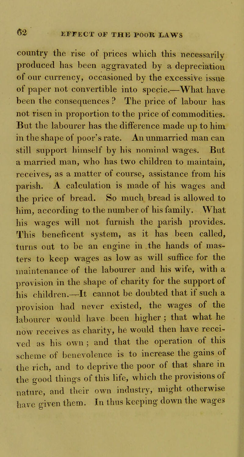 country the rise of prices which this necessarily produced has been aggravated by a depreciation of our currency, occasioned by the excessive issue of paper not convertible into specie.—What have been the consequences ? The price of labour has not risen in proportion to the price of commodities. But the labourer has the difference made up to him in the shape of poor’s rate. An unmarried man can still support himself by his nominal wages. But a married man, who has two children to maintain, receives, as a matter of course, assistance from his parish. A calculation is made of his wages and the price of bread. So much bread is allowed to him, according to the number of his family. What his wages will not furnish the parish provides. This beneficent system, as it has been called, turns out to be an engine in the hands of mas- ters to keep wages as low as will suffice for the maintenance of the labourer and his wife, with a provision in the shape of charity for the support of his children.—It cannot be doubted that if such a provision had never existed, the wages of the labourer would have been higher ; that what he now receives as charity, he would then have recei- ved as his own ; and that the operation of this scheme of benevolence is to increase the gains of the rich, and to deprive the poor of that share in the good things of this life, which the provisions of nature, and their own industry, might otherwise have given them. In thus keeping down the wages