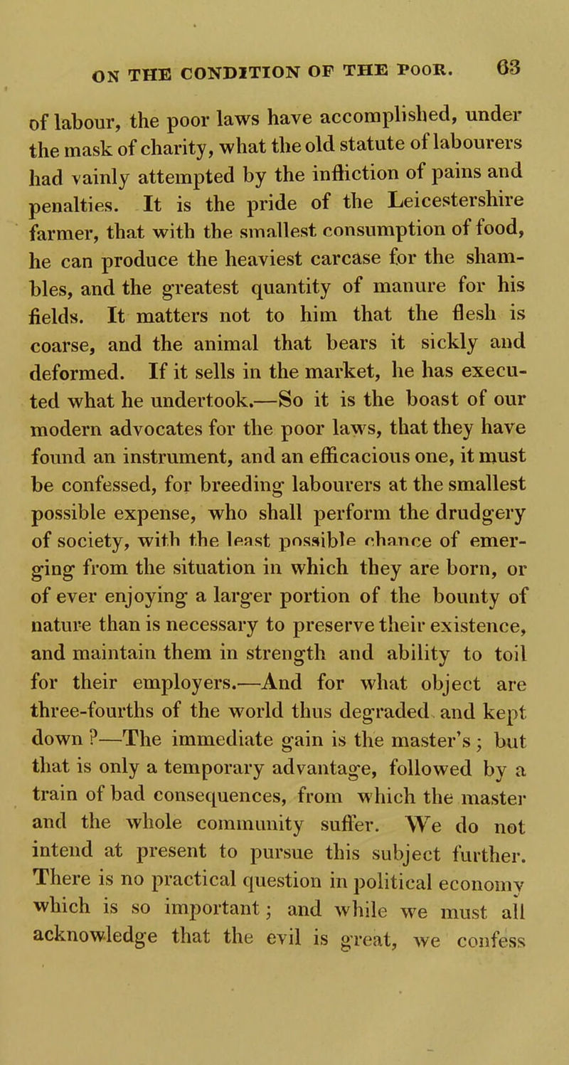 of labour, the poor laws have accomplished, under the mask of charity, what the old statute ot labourers had vainly attempted by the infliction of pains and penalties. It is the pride of the Leicestershire farmer, that with the smallest consumption of food, he can produce the heaviest carcase for the sham- bles, and the greatest quantity of manure for his fields. It matters not to him that the flesh is coarse, and the animal that bears it sickly and deformed. If it sells in the market, he has execu- ted what he undertook.—So it is the boast of our modern advocates for the poor laws, that they have found an instrument, and an efficacious one, it must be confessed, for breeding labourers at the smallest possible expense, who shall perform the drudgery of society, with the least possible chance of emer- ging from the situation in which they are born, or of ever enjoying a larger portion of the bounty of nature than is necessary to preserve their existence, and maintain them in strength and ability to toil for their employers.—And for what object are three-fourths of the world thus degraded and kept down ?—The immediate gain is the master’s ; but that is only a temporary advantage, followed by a train of bad consequences, from which the master and the whole community suffer. We do not intend at present to pursue this subject further. There is no practical question in political economy which is so important; and while we must ail acknowledge that the evil is great, we confess