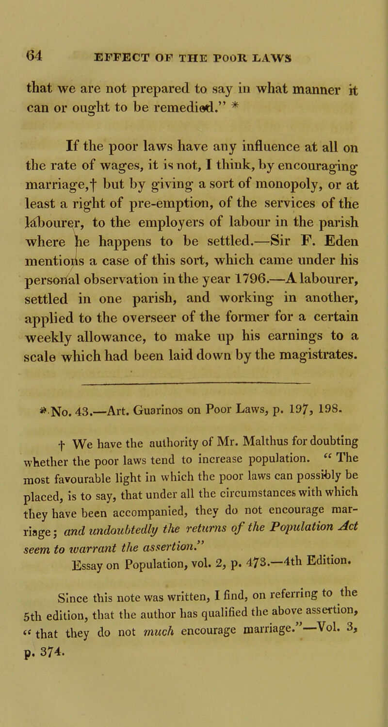 that we are not prepared to say in what manner it can or ought to be remedied.” * If the poor laws have any influence at all on the rate of wages, it is not, I think, by encouraging marriage,f but by giving a sort of monopoly, or at least a right of pre-emption, of the services of the Mbourer, to the employers of labour in the parish where he happens to be settled.—Sir F. Eden mentions a case of this sort, which came under his personal observation in the year 1796.—A labourer, settled in one parish, and working in another, applied to the overseer of the former for a certain weekly allowance, to make up his earnings to a scale which had been laid down by the magistrates. * No. 43.—Art. Guarinos on Poor Laws, p. 197, 198. f We have the authority of Mr. Malthus for doubting whether the poor laws tend to increase population. “ The most favourable light in which the poor laws can possibly be placed, is to say, that under all the circumstances with which they have been accompanied, they do not encouiage mar- riage ; and undoubtedly the returns of the Population Act seem to ivarrant the assertion. Essay on Population, vol. 2, p. 473.—4th Edition. Since this note was written, I find, on referring to the 5tli edition, that the author has qualified the above assertion, a that they do not much encourage marriage. Vol. 3, p» 374.
