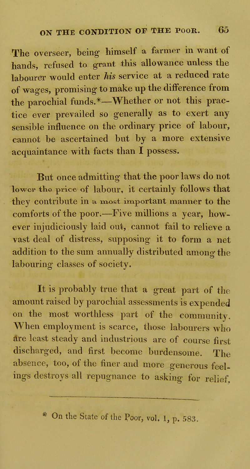 The overseer, being1 himself & farmer in want ol hands, refused to grant this allowance unless the labourer would enter his service at a reduced rate of wages, promising to make up the difference from the parochial funds.*—Whether or not this prac- tice ever prevailed so generally as to exert any sensible influence on the ordinary price of labour, cannot be ascertained but by a more extensive acquaintance with facts than I possess. But once admitting that the poor laws do not lower the price of labour, it certainly follows that they contribute in a most important manner to the comforts of the poor.—Five millions a year, how- ever injudiciously laid out, cannot fail to relieve a vast deal of distress, supposing it to form a net addition to the sum annually distributed among-the labouring classes of society. It is probably true that a great part of the amount raised by parochial assessments is expended on the most worthless part of the community. When employment is scarce, those labourers who are least steady and industrious are of course first discharged, and first become burdensome. The absence, too, of the finer and more generous feel- ings destroys all repugnance to asking for relief. * 0n die State of the Poor, vol. 1, p. 583.