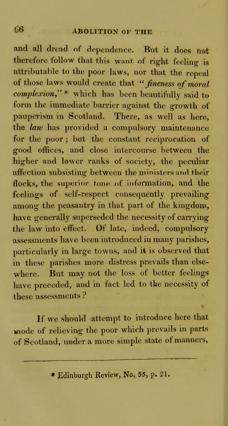 and all dread of dependence. But it does not therefore follow that this want of right feeling is attributable to the poor laws, nor that the repeal of those laws would create that “ fineness of moral complexionwhich has been beautifully said to form the immediate barrier against the growth of pauperism in Scotland. There, as well as here, the law has provided a compulsory maintenance for the poor; but the constant reciprocation of good offices, and close intercourse between the higher and lower ranks of society, the peculiar affection subsisting between the ministers and their flocks, the superior tone of information, and the feelings of self-respect consequently prevailing among the peasantry in that part of the kingdom, have generally superseded the necessity of carrying the law into effect. Of late, indeed, compulsory assessments have been introduced in many parishes, particularly in large towns, and it is observed that in these parishes more distress prevails than else- where. But may not the loss of better feelings have preceded, and in fact led to the necessity of these assessments ? % If we should attempt to introduce here that mode of relieving the poor which prevails in parts of Scotland, under a more simple state of manners. • Edinburgh Review, No, 55, p. 21.