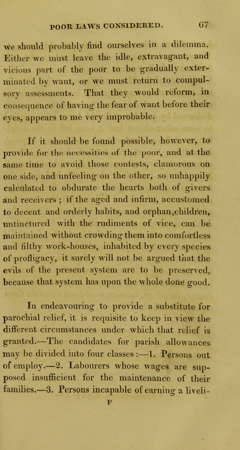 we should probably find ourselves in a dilemma. Either we must leave the idle, extravagant, and vicious part of the poor to be gradually exter- minated by want, or we must return to compul- sory assessments. That they would reform, in consequence of having the fear of want before their eyes, appears to me very improbable. If it should be found possible, however, to provide for t.he necessities of the poor, and at the same time to avoid those contests, clamorous on one side, and unfeeling on the other, so unhappily calculated to obdurate the hearts both of givers and receivers ; if the aged and infirm, accustomed to decent and orderly habits, and orphan,children, untinctured with the rudiments of vice, can be maintained without crowding them into comfortless and filthy work-houses, inhabited by every species of profligacy, it surely will not be argued that the evils of the present system are to be preserved, because that system has upon the whole done good. In endeavouring to provide a substitute for parochial relief, it is requisite to keep in view the different circumstances under which that relief is granted.—The candidates for parish allowances may be divided into four classes :—1. Persons out of employ.—2. Labourers whose wages are sup- posed insufficient for the maintenance of their families.—3. Persons incapable of earning a liveli- F
