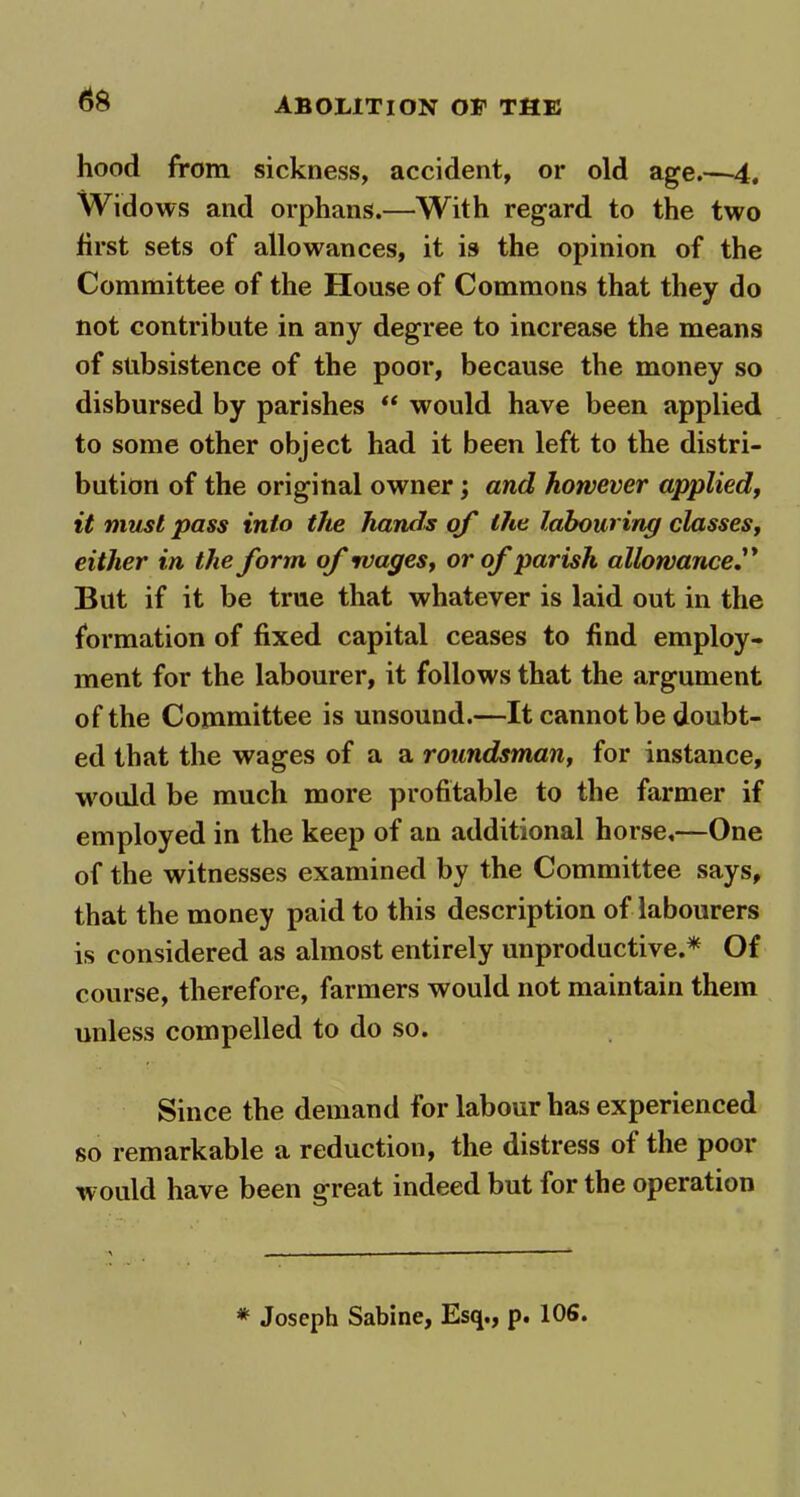 hood from sickness, accident, or old age.—4, Widows and orphans.—With regard to the two first sets of allowances, it is the opinion of the Committee of the House of Commons that they do not contribute in any degree to increase the means of subsistence of the poor, because the money so disbursed by parishes “ would have been applied to some other object had it been left to the distri- bution of the original owner; and however applied, it must pass into the hands of the labouring classes, either in the form of wages, or of parish allowance But if it be true that whatever is laid out in the formation of fixed capital ceases to find employ- ment for the labourer, it follows that the argument of the Committee is unsound.—It cannot be doubt- ed that the wages of a a roundsman, for instance, would be much more profitable to the farmer if employed in the keep of an additional horse,—One of the witnesses examined by the Committee says, that the money paid to this description of labourers is considered as almost entirely unproductive.* Of course, therefore, farmers would not maintain them unless compelled to do so. Since the demand for labour has experienced so remarkable a reduction, the distress of the poor would have been great indeed but for the operation * Joseph Sabine, Esq., p. 106.