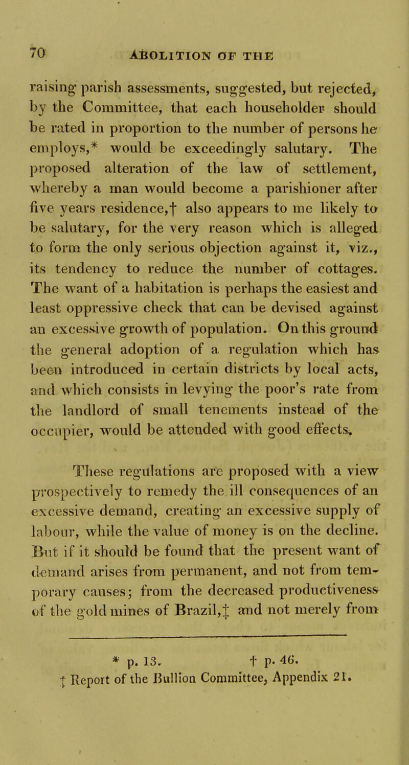 raising* 1 parish assessments, suggested, but rejected, by the Committee, that each householder should be rated in proportion to the number of persons he employs,* would be exceedingly salutary. The proposed alteration of the law of settlement, whereby a man would become a parishioner after live years residence,f also appears to me likely to be salutary, for the very reason which is alleged to form the only serious objection against it, viz., its tendency to reduce the number of cottages. The want of a habitation is perhaps the easiest and least oppressive check that can be devised against an excessive growth of population. On this ground the general adoption of a regulation which has been introduced in certain districts by local acts, and which consists in levying the poor’s rate from the landlord of small tenements instead of the occupier, would be attended with good effects. These regulations are proposed with a view prospectively to remedy the ill consequences of an excessive demand, creating an excessive supply of labour, while the value of money is on the decline. But if it should be found that the present want of demand arises from permanent, and not from tem- porary causes; from the decreased productiveness- of the gold mines of Brazil, J and not merely from * p. 13. t p« 46*. 1 Report of the Bullion Committee, Appendix 21.