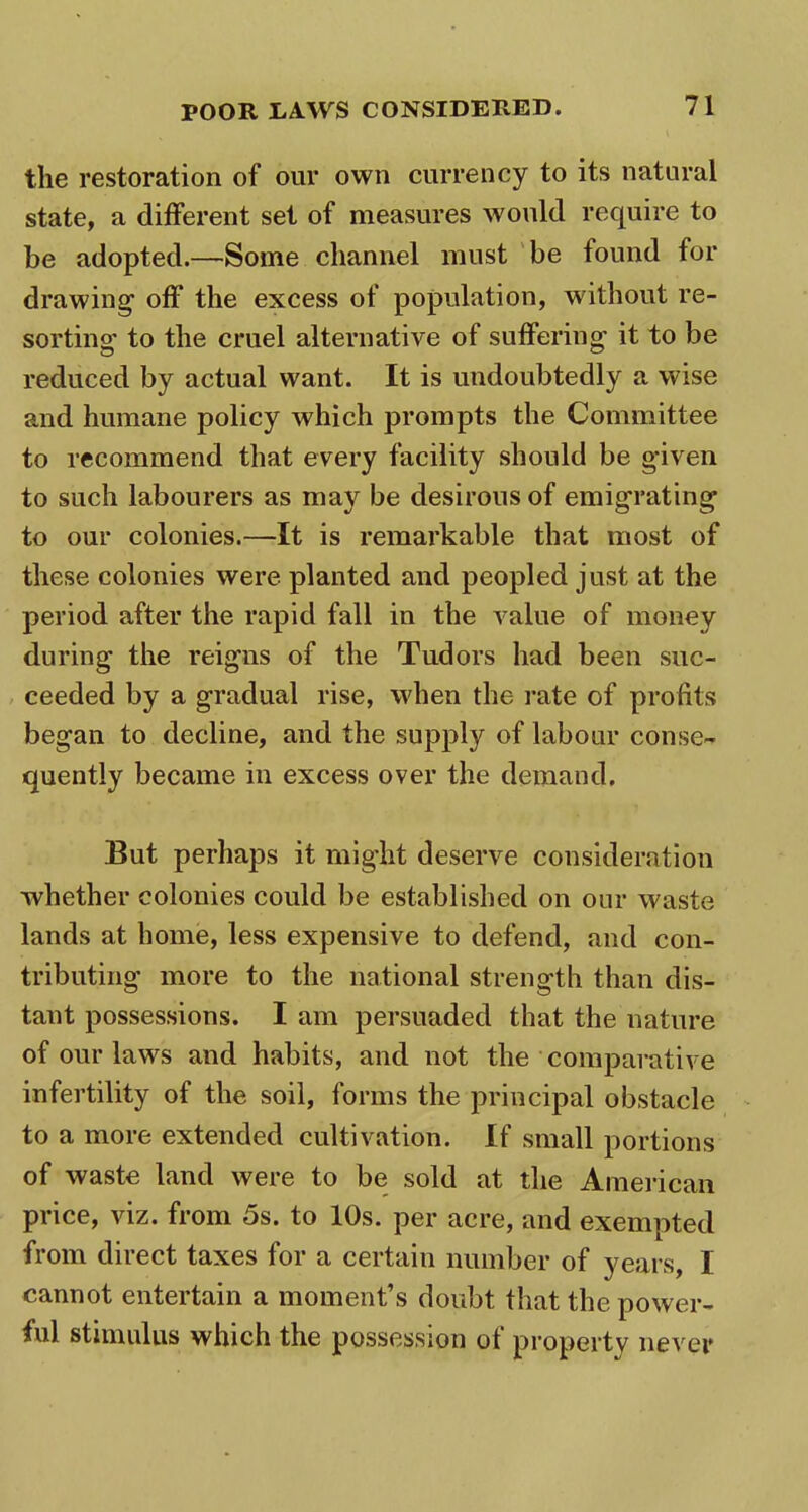 the restoration of our own currency to its natural state, a different set of measures would require to be adopted.—Some channel must be found for drawing’ off the excess of population, without re- sorting’ to the cruel alternative of suffering- it to be reduced by actual want. It is undoubtedly a wise and humane policy which prompts the Committee to recommend that every facility should be g*iven to such labourers as may be desirous of emigrating to our colonies.—It is remarkable that most of these colonies were planted and peopled just at the period after the rapid fall in the value of money during the reigns of the Tudors had been suc- ceeded by a gradual rise, when the rate of profits began to decline, and the supply of labour conse~ quently became in excess over the demand. But perhaps it might deserve consideration whether colonies could be established on our waste lands at home, less expensive to defend, and con- tributing more to the national strength than dis- tant possessions. I am persuaded that the nature of our laws and habits, and not the comparative infertility of the soil, forms the principal obstacle to a more extended cultivation. If small portions of waste land were to be sold at the American price, viz. from 5s. to 10s. per acre, and exempted from direct taxes for a certain number of years, I cannot entertain a moment’s doubt that the power- ful stimulus which the possession of property never