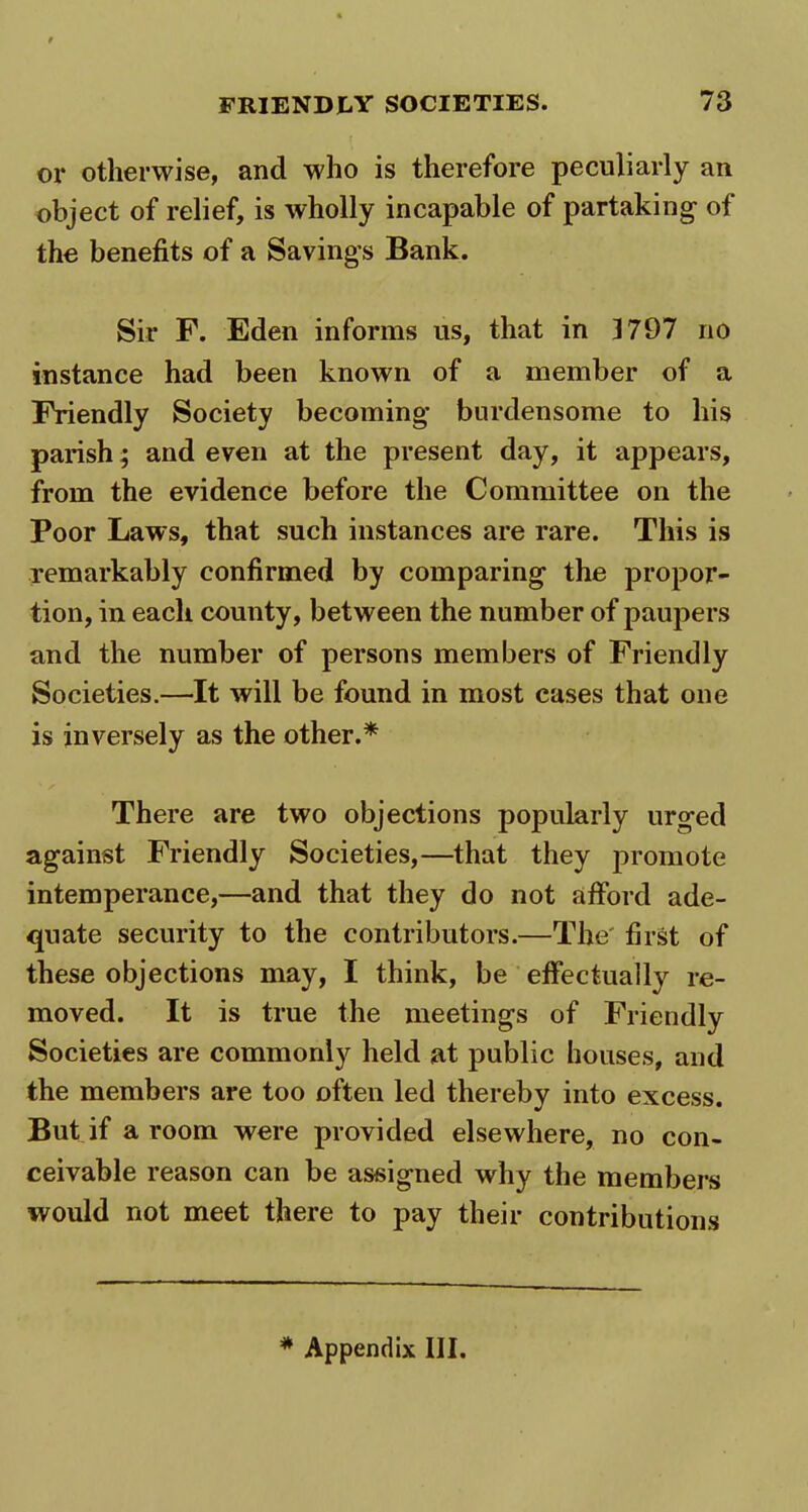 or otherwise, and who is therefore peculiarly an object of relief, is wholly incapable of partaking- of the benefits of a Savings Bank. Sir F. Eden informs us, that in 1797 no instance had been known of a member of a Friendly Society becoming burdensome to his parish; and even at the present day, it appears, from the evidence before the Committee on the Poor Laws, that such instances are rare. This is remarkably confirmed by comparing the propor- tion, in each county, between the number of paupers and the number of persons members of Friendly Societies.—It will be found in most cases that one is inversely as the other.* There are two objections popularly urged against Friendly Societies,—that they promote intemperance,—and that they do not afford ade- quate security to the contributors.—The first of these objections may, I think, be effectually re- moved. It is true the meetings of Friendly Societies are commonly held at public houses, and the members are too often led thereby into excess. But if a room were provided elsewhere, no con- ceivable reason can be assigned why the members would not meet there to pay their contributions * Appendix III.