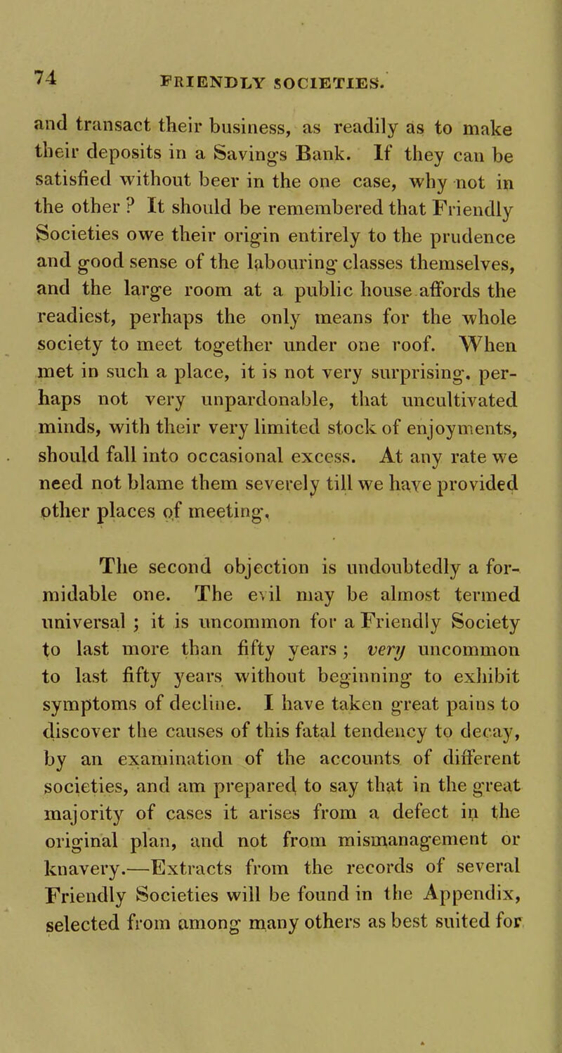 and transact their business, as readily as to make their deposits in a Savings Bank. If they can be satisfied without beer in the one case, why not in the other ? It should be remembered that Friendly Societies owe their origin entirely to the prudence and good sense of the labouring classes themselves, and the large room at a public house affords the readiest, perhaps the only means for the whole society to meet together under one roof. When met in such a place, it is not very surprising, per- haps not very unpardonable, that uncultivated minds, with their very limited stock of enjoyments, should fall info occasional excess. At any rate we need not blame them severely till we haye provided other places of meeting. The second objection is undoubtedly a for- midable one. The evil may be almost termed universal ; it is uncommon for a Friendly Society to last more than fifty years ; very uncommon to last fifty years without beginning to exhibit symptoms of decline. I have taken great pains to discover the causes of this fatal tendency to decay, by an examination of the accounts of different societies, and am prepared to say that in the great majority of cases it arises from a defect in the original plan, and not from mismanagement or knavery.—Extracts from the records of several Friendly Societies will be found in the Appendix, selected from among many others as best suited for