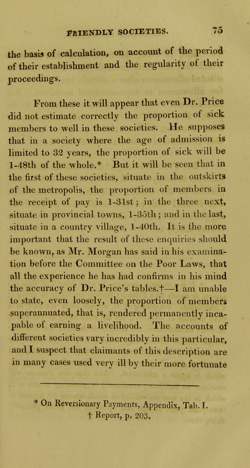 the basis of calculation, on account of the period of their establishment and the regularity ol their proceedings. From these it will appear that even Dr. Price did not estimate correctly the proportion of sick members to well in these societies. He supposes that in a society where the age of admission is limited to 32 years, the proportion of sick will be l-48th of the whole.* But it will be seen that in the first of these societies, situate in the outskirts of the metropolis, the proportion of members in the receipt of pay is 1-31st; in the three next, situate in provincial towns, l-35th; and in the last, situate in a country village, l-40tli. It is the more important that the result of these enquiries should be known, as Mr. Morgan has said in his examina- tion before the Committee on the Poor Laws, that all the experience he has had confirms in his mind the accuracy of Dr. Price’s tables.t—I am unable to state, even loosely, the proportion of members superannuated, that is, rendered permanently inca- pable of earning a livelihood. The accounts of different societies vary incredibly in this particular, and I suspect that claimants of this description are in many cases used very ill by their more fortunate * On Reversionary Payments, Appendix, Tab. I. f Report, p, 203.