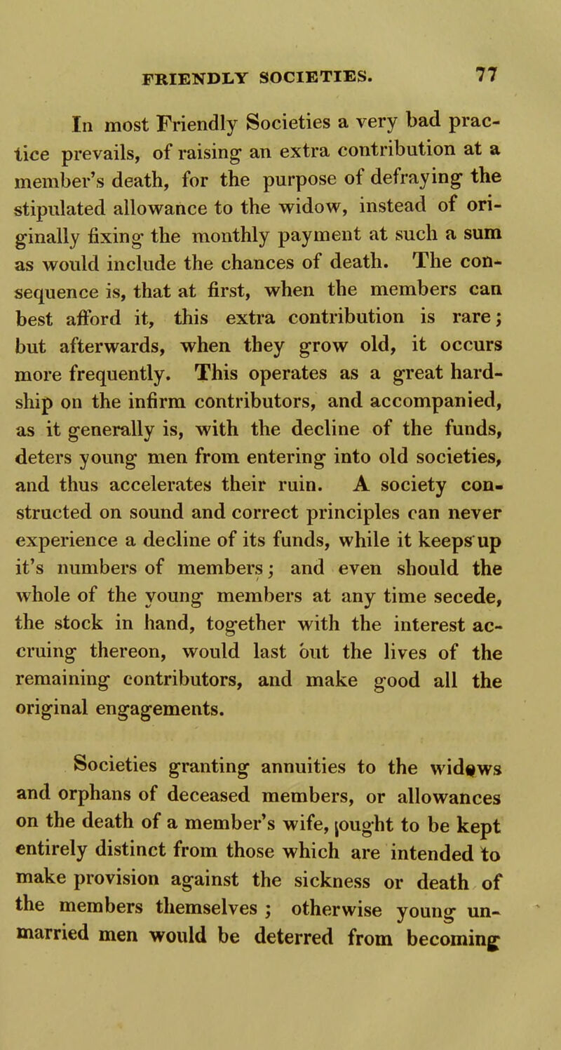 In most Friendly Societies a very bad prac- tice prevails, of raising an extra contribution at a member’s death, for the purpose of defraying the stipulated allowance to the widow, instead of ori- ginally fixing the monthly payment at such a sum as would include the chances of death. The con- sequence is, that at first, when the members can best afford it, this extra contribution is rare; but afterwards, when they grow old, it occurs more frequently. This operates as a great hard- ship on the infirm contributors, and accompanied, as it generally is, with the decline of the funds, deters young men from entering into old societies, and thus accelerates their ruin. A society con- structed on sound and correct principles can never experience a decline of its funds, while it keeps up it’s numbers of members: and even should the / y whole of the young members at any time secede, the stock in hand, together with the interest ac- cruing thereon, would last but the lives of the remaining contributors, and make good all the original engagements. Societies granting annuities to the widows and orphans of deceased members, or allowances on the death of a member’s wife, jought to be kept entirely distinct from those which are intended to make provision against the sickness or death of the members themselves ; otherwise young un- married men would be deterred from becoming