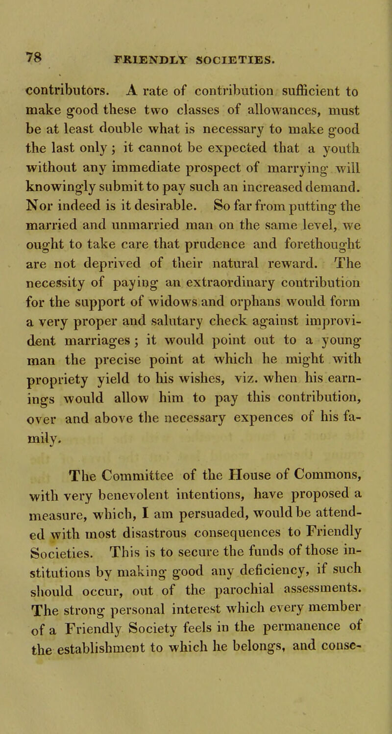 contributors. A rate of contribution sufficient to make good these two classes of allowances, must be at least double what is necessary to make good the last only ; it cannot be expected that a youth without any immediate prospect of marrying will knowingly submit to pay such an increased demand. Nor indeed is it desirable. So far from putting the married and unmarried man on the same level, we ought to take care that prudence and forethought are not deprived of their natural reward. The necessity of paying an extraordinary contribution for the support of widows and orphans would form a very proper and salutary check against improvi- dent marriages ; it would point out to a young man the precise point at which he might with propriety yield to his wishes, viz. when his earn- ings would allow him to pay this contribution, over and above the necessary expences of his fa- mily. The Committee of the House of Commons, with very benevolent intentions, have proposed a measure, which, I am persuaded, would be attend- ed with most disastrous consequences to Friendly Societies. This is to secure the funds of those in- stitutions by making good any deficiency, if such should occur, out of the parochial assessments. The strong personal interest which every member of a Friendly Society feels in the permanence of the establishment to which he belongs, and conse-