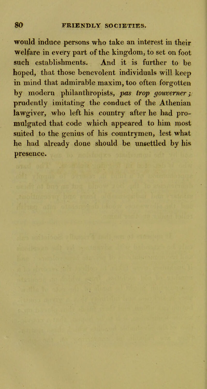 would induce persons who take an interest in their welfare in every part of the kingdom, to set on foot such establishments. And it is further to be hoped, that those benevolent individuals will keep in mind that admirable maxim, too often forgotten by modern philanthropists, pas trop gouverner; prudently imitating the conduct of the Athenian lawgiver, who left his country after he had pro- mulgated that code which appeared to him most suited to the genius of his countrymen, lest what he had already done should be unsettled by his presence.