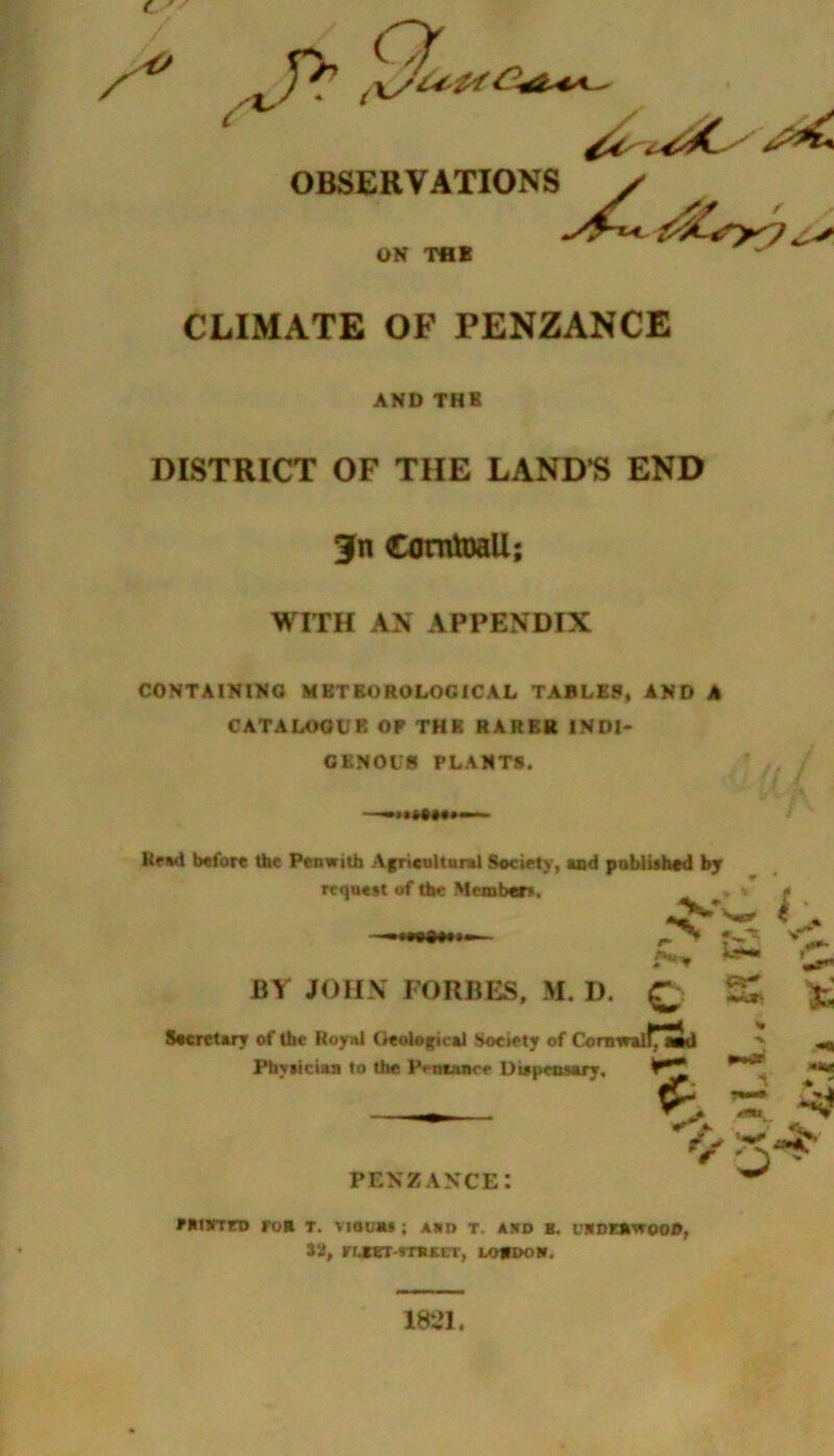 OBSERVATIONS y ^6>7 ON THE CLIMATE OF PENZANCE AND THE DISTRICT OF THE LAND’S END 3fn Cornwall; WITH AN APPENDIX CONTAINING METEOROLOGICAL TABLES, AND A CATALOGUE OP THE RARER INDI- GENOUS PLANTS. Read before the Pen with Agricultural Society, and published by request of the Members. h1 *> £ BY JOHN FORBES, M. I). C •K*' *; Secretary of the Royal Geological Society of Cornwall^ aid % ■V -a Physician to the Pesuarr Dispensary. •V & *4 PENZANCEI V ^ fBisrrro fob t. viouas; Ann t. asd b. moKB'vrooo, 32, rrjtBT-STBKCT, lordon. 1821.