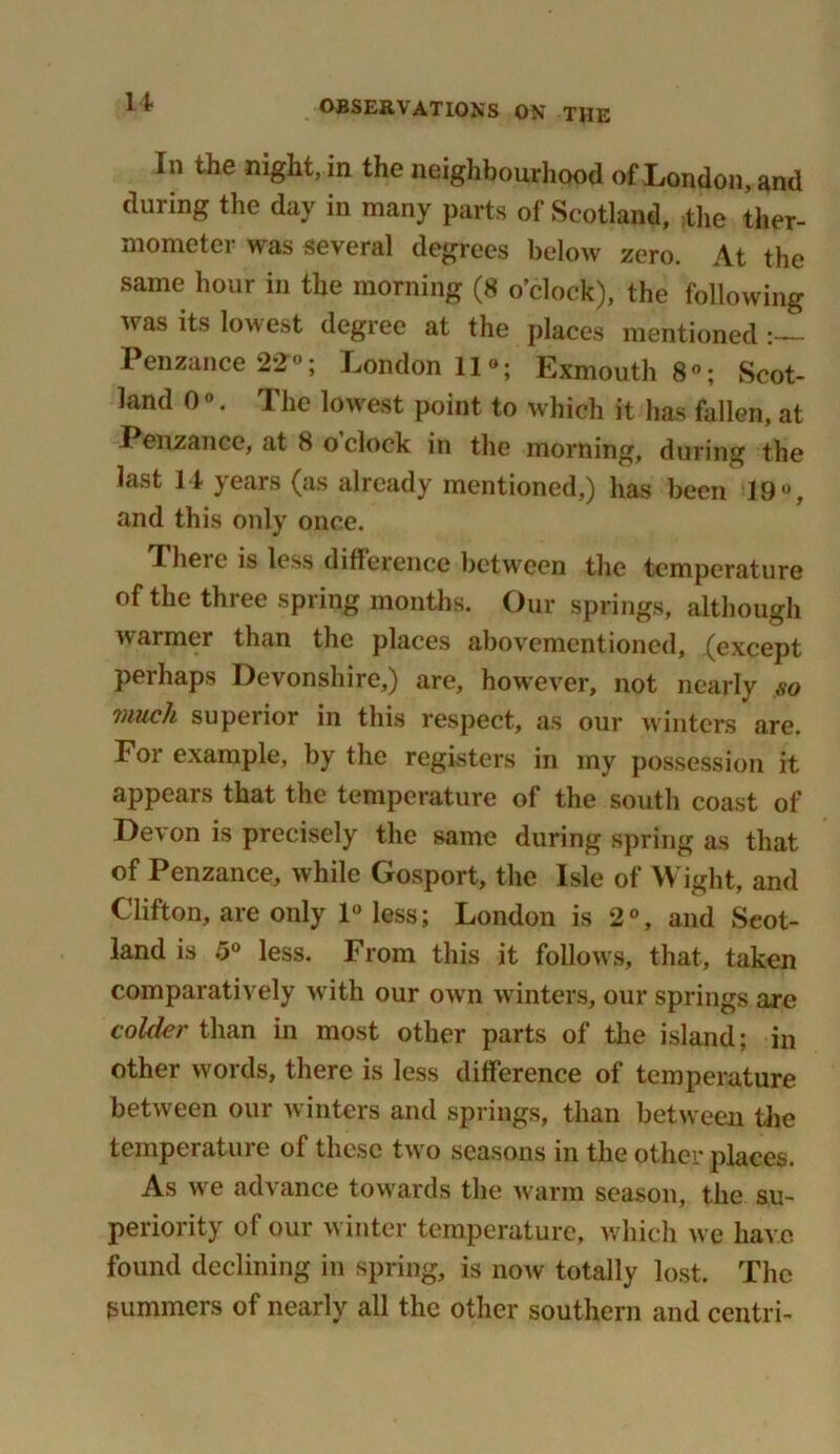 u In the night, in the neighbourhood of London, and during the day in many parts of Scotland, the ther- mometer was several degrees below zero. At the same hour in the morning (8 o’clock), the following was its lowest degree at the places mentioned Penzance 22°; London 11°; Exmouth 8°; Scot- land 0 ®. The lowest point to which it has fallen, at Penzance, at 8 o clock in the morning, during the last 14 years (as already mentioned,) has been 19°, and this only once. There is less difference between the temperature of the three spring months. Our springs, although warmer than the places abovementioned, (except perhaps Devonshire,) are, however, not nearly ,vo i/uich superior in this respect, as our winters are. For example, by the registers in my possession it appears that the temperature of the south coast of Devon is precisely the same during spring as that of Penzance, while Gosport, the Isle of Wight, and Clifton, are only 1° less; London is 2°, and Scot- land is 5° less. From this it follows, that, taken comparatively with our own winters, our springs are colder than in most other parts of the island; in other words, there is less difference of temperature between our winters and springs, than between the temperature of these two seasons in the other places. As we advance towards the warm season, the su- periority of our winter temperature, which we have found declining in spring, is now totally lost. The summers of nearly all the other southern and centri-