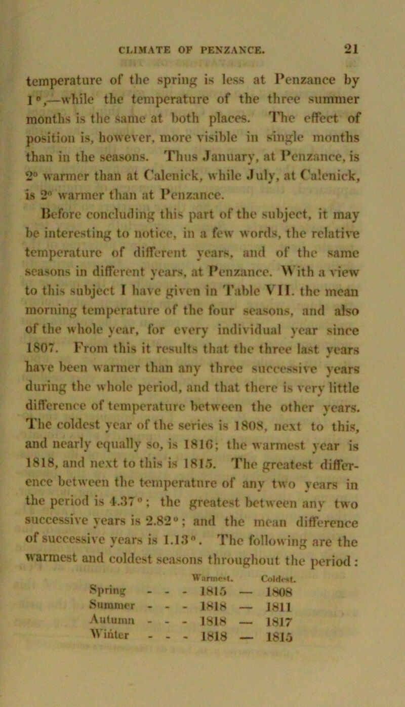 temperature of the spring is less at Penzance by 1—while the temperature of the three summer months is the same at both places. The effect of position is, however, more visible in single months than in the seasons. Thus January, at Penzance, is 2° warmer than at Calenick, while July, at Calenick, is 2° warmer than at Penzance. Before concluding this part of the subject, it may be interesting to notice, in a few words, the relative temperature of different years, and of the same seasons in different years, at Penzance. With a view w to this subject I have given in Table VII. the mean morning temperature of the four seasons, and also of the whole year, for every individual year since 1807. From this it results that the three last years w have been warmer than any three successive years during the whole period, and that there is very little difference of temperature between the other years. The coldest year of the series is 1808, next to this, and nearly equally so, is 1810; the warmest year is 1818, and next to this is 181.5. The greatest differ- ence between the temperature of any two years in the period is 4.370 ; the greatest bet ween any t wo successive years is 2.82°; and the mean difference of successive years is 1.13*. The following are the warmest and coldest seasons throughout the period : Spring Wartne*t. Coldest. - - 1815 __ 1808 Summer - . . |818 — 1811 Autumn - - - 1818 — 1817 Winter - - - 1818 — 1815