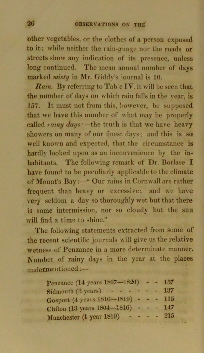 other vegetables, or the clothes of a person exposed to it; while neither the rain-guage nor the roads or streets show any indication of its presence, unless long continued. The mean annual number of days marked misty in Mr. Giddy’s iournal is 10. Rain. By referring to Tab e IV. it will be seen that the number of days on which rain falls in the year, is 157. It must not from this, however, be supposed that we have this number of what may be properly called rainy days:—the truth is that we have heavy showers on many of our finest days; and this is so well known and expected, that the circumstance is hardly looked upon as an inconvenience by the in- habitants. The following remark of Dr. Borlase I have found to be peculiarly applicable to the climate of Mount’s Bay:—“ Our rains in Cornwall are rather frequent than heavy or excessive; and we have very seldom a day so thoroughly wet but that there is some intermission, nor so cloudy but the sun will find a time to shine.” The following statements extracted from some of the recent scientific journals will give us the relative wetness of Penzance in a more determinate manner* Number of rainy days in the year at the places undermentioned:— Penzance (1-1 years 1807—1820) 157 137 115 147 215 Sidmonth (3 years) Gosport (4 yea is 1816—1819) Clifton (13 years 1804—1816) Manchester (1 year 1819) -