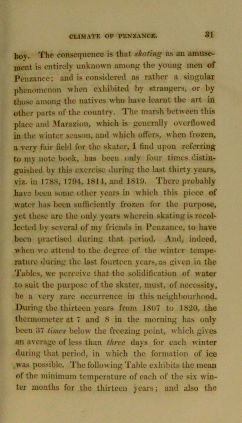 boy. The consequence is that skating as an amuse- ment is entirely unknown among the young men of Penzance; and is considered as rather a singular phenomenon when exhibited by strangers, or by those among the natives who have learnt the art in other parts of the country. The marsh between this place and Marazion, which is generally overflowed in the winter season, and which offers, when frozen, a very fair field for the skater, I find upon referring to my note book, has been only four times distin- guished by this exercise during the last thirty years, viz. in 1788, 1791, 1811, and 1819. There probably have been some other years in which this piece of water has been sufficiently frozen for the purpose, yet these are the only years wherein skating i* recol- lected by several of my friends in Penzance, to have been practised during that period. And, indeed, when wc attend to the degree of the winter tempe- rature during the last fourteen years,as given in the Tables, we perceive that the solidification of water to suit the purpose of the skater, must, of necessity, be a very rare occurrence in this neighbourhood. During the thirteen years from 1807 to 18-20, the thermometer at 7 and 8 in the morning has only been 37 times below the freezing point, which gives an average of less than three days for each winter during that period, in w hich the formation of ice was possible. The fallowing Table exhibits the mean of the minimum temperature of each of the six win- ter months for the thirteen years; and also the