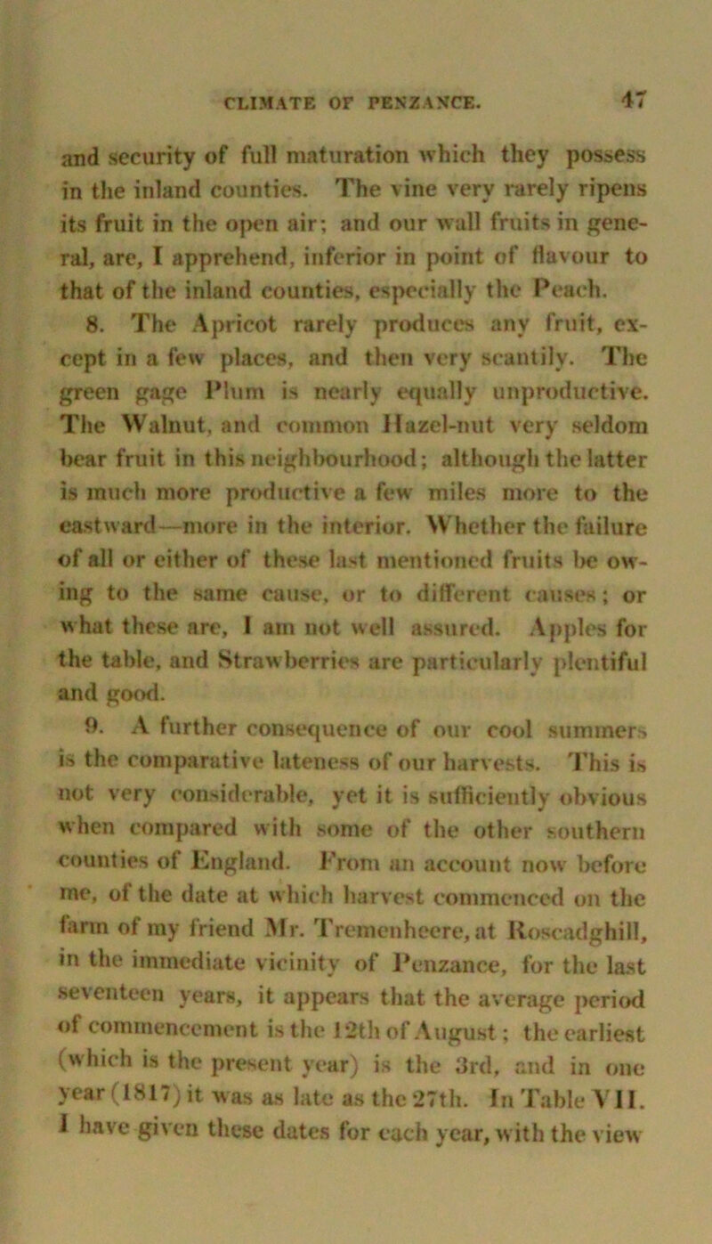 and security of full maturation which they possess in the inland counties. The vine very rarely ripens its fruit in the open air; and our wall fruits in gene- ral, are, I apprehend, inferior in point of flavour to that of the inland counties, especially the Peach. 8. The Apricot rarely produces any fruit, ex- cept in a few places, and then very scantily. The green gage Plum is nearly equally unproductive. The Walnut, and common Hazel-nut very seldom bear fruit in this neighbourhood; although the latter is much more productive a few miles more to the eastward—more in the interior. Whether the failure of all or either of these last mentioned fruits be ow- ing to the same cause, or to different causes; or w hat these are, 1 am not well assured. Apples for the table, and Straw berries are particularly plentiful and good. 9. A further consequence of our cool summers is the comparative lateness of our harvests. This i* not very considerable, yet it is sufficiently obvious when compared with some of the other southern counties of England. From an account now before me, of the date at w hich harvest commenced on the farm of my friend Mr. Tremenheere, at Iloscadghifl, in the immediate vicinity of Penzance, for the last seventeen years, it appears that the average period of commencement is the 12th of August; the earliest (which is the present year) is the 3rd, and in one year (1817) it was as late as the 27th. In Table VII. I have given these dates for each year, w ith the view